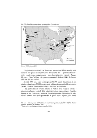 Fig. 7.3 - Località nordamericane in cui è diffuso il car sharing




Fonte: TCRP Report, 2005


    È opportuno evidenziare che il mercato statunitense del car sharing pre-
senta un alto grado di concentrazione dell’offerta: dei 17 gestori statuniten-
si, tre condizionano maggiormente i tassi di crescita sopra esposti – Zipcar,
Flexcar, e City CarShare – in quanto responsabili di circa il 94% dell’uten-
za e del 79% dei veicoli6.
    A metà 2006 sono stati contati più di 83.000 utenti statunitensi di car
sharing, di cui circa 55.000 appartenenti a Zipcar (presente in 11 province),
28.000 a Flexcar (insediato in 7 città) e 5.000 a City CarShare7.
    I tre gestori leader devono almeno in parte il loro successo all’inse-
diamento nelle aree centrali delle principali regioni metropolitane – Seattle,
Boston, e San Francisco – mentre si è rivelata piuttosto fallimentare la suc-
cessiva entrata nelle zone periferiche di quelle stesse regioni, così come


6
  A loro è stato imputato il 95% della crescita totale registrata tra il 2002 e il 2003. Fonte:
Shaheen, Schwartz, Wipyewski, 2004.
7
  Fonte: www.carsharing.net (stato: settembre 2006).


                                             169
 