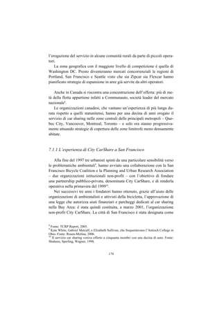 l’erogazione del servizio in alcune comunità rurali da parte di piccoli opera-
tori.
    La zona geografica con il maggiore livello di competizione è quella di
Washington DC. Presto diventeranno mercati concorrenziali le regioni di
Portland, San Francisco e Seattle visto che sia Zipcar sia Flexcar hanno
pianificato strategie di espansione in aree già servite da altri operatori.

    Anche in Canada si riscontra una concentrazione dell’offerta: più di me-
tà della flotta appartiene infatti a Communauto, società leader del mercato
nazionale8.
    Le organizzazioni canadesi, che vantano un’esperienza di più lunga du-
rata rispetto a quelli statunitensi, hanno per una decina di anni erogato il
servizio di car sharing nelle zone centrali delle principali metropoli – Que-
bec City, Vancouver, Montreal, Toronto – e solo ora stanno progressiva-
mente attuando strategie di copertura delle zone limitrofe meno densamente
abitate.


7.1.1 L’esperienza di City CarShare a San Francisco

   Alla fine del 1997 tre urbanisti spinti da una particolare sensibilità verso
le problematiche ambientali9, hanno avviato una collaborazione con la San
Francisco Bicycle Coalition e la Planning and Urban Research Association
– due organizzazioni istituzionali non-profit – con l’obiettivo di fondare
una partnership pubblico-privata, denominata City CarShare, e di renderla
operativa nella primavera del 199910.
   Nei successivi tre anni i fondatori hanno ottenuto, grazie all’aiuto delle
organizzazioni di ambientalisti e attivisti della bicicletta, l’approvazione di
una legge che autorizza aiuti finanziari e parcheggi dedicati al car sharing
nella Bay Area: è stata quindi costituita, a marzo 2001, l’organizzazione
non-profit City CarShare. La città di San Francisco è stata designata come


8
  Fonte: TCRP Report, 2005.
9
  Kate White, Gabriel Metcalf, e Elizabeth Sullivan, che frequentavano l’Antioch College in
Ohio. Fonte: Rosen-Molina, 2006.
10
   Il servizio car sharing veniva offerto a cinquanta membri con una decina di auto. Fonte:
Shaheen, Sperling, Wagner, 1998.


                                           170
 