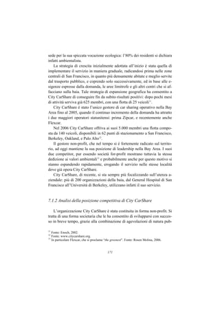 sede per la sua spiccata vocazione ecologica: l’80% dei residenti si dichiara
infatti ambientalista.
    La strategia di crescita inizialmente adottata all’inizio è stata quella di
implementare il servizio in maniera graduale, radicandosi prima nelle zone
centrali di San Francisco, in quanto più densamente abitate e meglio servite
dal trasporto pubblico, e coprendo solo successivamente, ed in base alle e-
sigenze espresse dalla domanda, le aree limitrofe e gli altri centri che si af-
facciano sulla baia. Tale strategia di espansione geografica ha consentito a
City CarShare di conseguire fin da subito risultati positivi: dopo pochi mesi
di attività serviva già 625 membri, con una flotta di 25 veicoli11.
    City CarShare è stato l’unico gestore di car sharing operativo nella Bay
Area fino al 2005, quando il continuo incremento della domanda ha attratto
i due maggiori operatori statunitensi: prima Zipcar, e recentemente anche
Flexcar.
    Nel 2006 City CarShare offriva ai suoi 5.000 membri una flotta compo-
sta da 140 veicoli, disponibili in 62 punti di stazionamento a San Francisco,
Berkeley, Oakland, e Palo Alto12.
    Il gestore non-profit, che nel tempo si è fortemente radicato sul territo-
rio, ad oggi mantiene la sua posizione di leadership nella Bay Area. I suoi
due competitor, pur essendo società for-profit mostrano tuttavia la stessa
dedizione ai valori ambientali13 e probabilmente anche per questo motivo si
stanno espandendo rapidamente, erogando il servizio nelle stesse località
dove già opera City CarShare.
    City CarShare, di recente, si sta sempre più focalizzando sull’utenza a-
ziendale: più di 200 organizzazioni della baia, dal General Hospital di San
Francisco all’Università di Berkeley, utilizzano infatti il suo servizio.


7.1.2 Analisi della posizione competitiva di City CarShare

    L’organizzazione City CarShare è stata costituita in forma non-profit. Si
tratta di una forma societaria che le ha consentito di svilupparsi con succes-
so in breve tempo, grazie alla combinazione di agevolazioni di natura pub-

11
   Fonte: Enoch, 2002.
12
   Fonte: www.citycarshare.org.
13
   In particolare Flexcar, che si proclama “the greenest”. Fonte: Rosen Molina, 2006.


                                            171
 