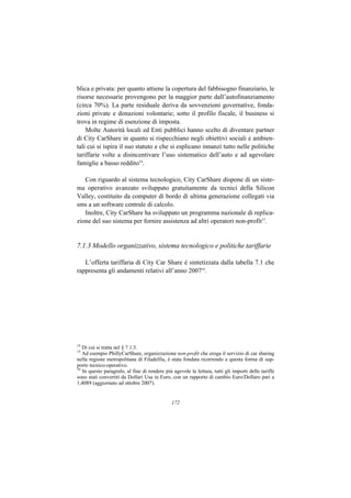blica e privata: per quanto attiene la copertura del fabbisogno finanziario, le
risorse necessarie provengono per la maggior parte dall’autofinanziamento
(circa 70%). La parte residuale deriva da sovvenzioni governative, fonda-
zioni private e donazioni volontarie; sotto il profilo fiscale, il business si
trova in regime di esenzione di imposta.
    Molte Autorità locali ed Enti pubblici hanno scelto di diventare partner
di City CarShare in quanto si rispecchiano negli obiettivi sociali e ambien-
tali cui si ispira il suo statuto e che si esplicano innanzi tutto nelle politiche
tariffarie volte a disincentivare l’uso sistematico dell’auto e ad agevolare
famiglie a basso reddito14.

   Con riguardo al sistema tecnologico, City CarShare dispone di un siste-
ma operativo avanzato sviluppato gratuitamente da tecnici della Silicon
Valley, costituito da computer di bordo di ultima generazione collegati via
sms a un software centrale di calcolo.
   Inoltre, City CarShare ha sviluppato un programma nazionale di replica-
zione del suo sistema per fornire assistenza ad altri operatori non-profit15.


7.1.3 Modello organizzativo, sistema tecnologico e politiche tariffarie

   L’offerta tariffaria di City Car Share è sintetizzata dalla tabella 7.1 che
rappresenta gli andamenti relativi all’anno 200716.




14
   Di cui si tratta nel § 7.1.3.
15
   Ad esempio PhillyCarShare, organizzazione non-profit che eroga il servizio di car sharing
nella regione metropolitana di Filadelfia, è stata fondata ricorrendo a questa forma di sup-
porto tecnico-operativo.
16
   In questo paragrafo, al fine di rendere più agevole la lettura, tutti gli importi delle tariffe
sono stati convertiti da Dollari Usa in Euro, con un rapporto di cambio Euro/Dollaro pari a
1,4089 (aggiornato ad ottobre 2007).


                                               172
 
