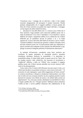 l’incertezza circa i vantaggi che ne derivano e dato il non sempre
     razionale atteggiamento nel perseguire il proprio benessere. Risulta
     pertanto indispensabile che il soggetto pubblico si faccia garante del
     fatto che il bene meritorio sia goduto dai singoli individui, a vantaggio
     sia del singolo che della collettività intera;
     o dal punto di vista dell’offerta non vi è certezza circa il fatto che il
     bene meritorio venga prodotto senza intervento pubblico posto che si
     tratta di produzioni il cui costo è immediato e il cui beneficio è spesso
     differito nel tempo e largamente diffuso tra la collettività con evidenti
     difficoltà per un produttore privato di portare a sé, e in tempi
     ragionevoli, il ricavo derivante dall’offerta di tali beni e servizi. Inoltre,
     l’iniziativa pubblica è necessaria per generare o indurre il bisogno stesso
     del bene meritorio posto che il riconoscimento della loro importanza è
     spesso correlato ad un adeguato livello culturale che difficilmente si rag-
     giunge in assenza di adeguate politiche di informazione-educazione18.

    In analogia all’istruzione, considerata come bene meritorio per
eccellenza in quanto generatore di esternalità positive, possiamo
considerare altrettanto meritoria la sostenibilità e in particolare la
sostenibilità urbana. Si tratta infatti anche in questo caso di un “bene” che
ha ricadute positive sulla collettività, che necessita di investimenti a
“redditività” differita, e della cui “offerta” deve occuparsi il soggetto
pubblico posto che il libero mercato potrebbe non trovare interessi suffi-
cienti al suo perseguimento.
    Come osserva Sen il criterio dell’efficienza non può essere il solo a cui
riferirsi per decidere cosa produrre ed ancora, come osserva Scitovsky19, “le
economie di scala impongono i gusti della maggioranza all’intera società”
in sostanza massificano e dirigono le produzioni indirizzandoci verso beni
che in molti casi non avremmo preferito ma che scegliamo perché le nostre
decisioni di consumo sono filtrate da norme o da simboli della società cui
apparteniamo20. Se, come pare sensato, allochiamo la sostenibilità tra i beni,
o meglio sarebbe dire, tra i “bisogni meritori” dobbiamo allora ammettere
l’utilità di beni e servizi pubblici finalizzati alla soddisfazione di tali

18
   Cfr. Di Maio, De Simone (2006).
19
   Così osservava Scitovsky già nel 1976.
20
   Così anche Sen (1993) citato in Di Maio, De Simone (2006).


                                           21
 