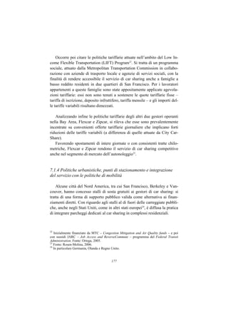 Occorre poi citare le politiche tariffarie attuate nell’ambito del Low In-
come Flexible Transportation (LIFT) Program22. Si tratta di un programma
sociale, attuato dalla Metropolitan Transportation Commission in collabo-
razione con aziende di trasporto locale e agenzie di servizi sociali, con la
finalità di rendere accessibile il servizio di car sharing anche a famiglie a
basso reddito residenti in due quartieri di San Francisco. Per i lavoratori
appartenenti a queste famiglie sono state appositamente applicate agevola-
zioni tariffarie: essi non sono tenuti a sostenere le quote tariffarie fisse –
tariffa di iscrizione, deposito infruttifero, tariffa mensile – e gli importi del-
le tariffe variabili risultano dimezzati.

   Analizzando infine le politiche tariffarie degli altri due gestori operanti
nella Bay Area, Flexcar e Zipcar, si rileva che esse sono prevalentemente
incentrate su convenienti offerte tariffarie giornaliere che implicano forti
riduzioni delle tariffe variabili (a differenza di quelle attuate da City Car-
Share).
   Favorendo spostamenti di intere giornate o con consistenti tratte chilo-
metriche, Flexcar e Zipcar rendono il servizio di car sharing competitivo
anche nel segmento di mercato dell’autonoleggio23.


7.1.4 Politiche urbanistiche, punti di stazionamento e integrazione
del servizio con le politiche di mobilità

    Alcune città del Nord America, tra cui San Francisco, Berkeley e Van-
couver, hanno concesso stalli di sosta gratuiti ai gestori di car sharing: si
tratta di una forma di supporto pubblico valida come alternativa ai finan-
ziamenti diretti. Con riguardo agli stalli al di fuori delle carreggiate pubbli-
che, anche negli Stati Uniti, come in altri stati europei24, è diffusa la pratica
di integrare parcheggi dedicati al car sharing in complessi residenziali.



22
   Inizialmente finanziato da MTC – Congestion Mitigation and Air Quality funds – e poi
con sussidi JARC – Job Access and ReverseCommute – programma del Federal Transit
Administration. Fonte: Ortega, 2005.
23
   Fonte: Rosen-Molina, 2006.
24
   In particolare Germania, Olanda e Regno Unito.


                                         177
 