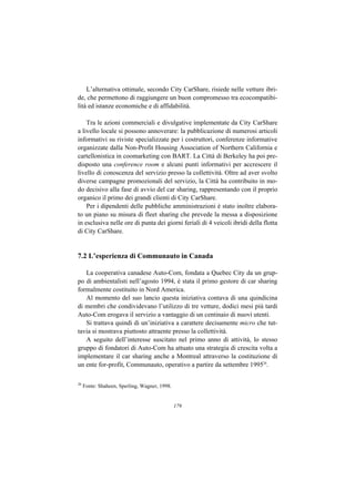 L’alternativa ottimale, secondo City CarShare, risiede nelle vetture ibri-
de, che permettono di raggiungere un buon compromesso tra ecocompatibi-
lità ed istanze economiche e di affidabilità.

    Tra le azioni commerciali e divulgative implementate da City CarShare
a livello locale si possono annoverare: la pubblicazione di numerosi articoli
informativi su riviste specializzate per i costruttori, conferenze informative
organizzate dalla Non-Profit Housing Association of Northern California e
cartellonistica in coomarketing con BART. La Città di Berkeley ha poi pre-
disposto una conference room e alcuni punti informativi per accrescere il
livello di conoscenza del servizio presso la collettività. Oltre ad aver svolto
diverse campagne promozionali del servizio, la Città ha contribuito in mo-
do decisivo alla fase di avvio del car sharing, rappresentando con il proprio
organico il primo dei grandi clienti di City CarShare.
    Per i dipendenti delle pubbliche amministrazioni è stato inoltre elabora-
to un piano su misura di fleet sharing che prevede la messa a disposizione
in esclusiva nelle ore di punta dei giorni feriali di 4 veicoli ibridi della flotta
di City CarShare.


7.2 L’esperienza di Communauto in Canada

   La cooperativa canadese Auto-Com, fondata a Quebec City da un grup-
po di ambientalisti nell’agosto 1994, è stata il primo gestore di car sharing
formalmente costituito in Nord America.
   Al momento del suo lancio questa iniziativa contava di una quindicina
di membri che condividevano l’utilizzo di tre vetture, dodici mesi più tardi
Auto-Com erogava il servizio a vantaggio di un centinaio di nuovi utenti.
   Si trattava quindi di un’iniziativa a carattere decisamente micro che tut-
tavia si mostrava piuttosto attraente presso la collettività.
   A seguito dell’interesse suscitato nel primo anno di attività, lo stesso
gruppo di fondatori di Auto-Com ha attuato una strategia di crescita volta a
implementare il car sharing anche a Montreal attraverso la costituzione di
un ente for-profit, Communauto, operativo a partire da settembre 199526.

26
     Fonte: Shaheen, Sperling, Wagner, 1998.


                                               179
 