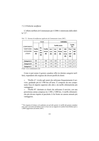 7.2.3 Politiche tariffarie

    L’offerta tariffaria di Communauto per il 2006 è sintetizzata dalla tabel-
la 7.232.

Tab. 7.2 - Sistema di tariffazione applicato da Communauto (anno 2007)

                               FISSE                              VARIABILI

                                                                                   Tariffa
                                                        Tariffa oraria
     COMPONENTI                                                                     km
                               De-
     TARIFFARIE/    Tariffa           Tariffa    ven-   ma-     24h      24h     Fino      Dal
                               po-                                                               o
     CATEGORIE       iscriz.          annua      Lun    Gio    Punta     mor-     al       100
                               sito
       UTENTI         (€)              (€)        (€)   (€)     (€)      bi-da   100
                                                                                       o
                                                                                           (€)
                               (€)
                                                                          (€)    (€)


     Categoria A      355       7      248       1,42   1,06    17        13     0,11      0,11

     Categoria B      355       7       99       1,42   1,06    17        13     0,16      0,11

     Categoria C      355       7       25       1,42   1,06    17        13     0,20      0,13
Fonte: www.communauto.com


    Come si può notare il gestore canadese offre tre distinte categorie tarif-
farie, rispondenti alle esigenze dei diversi profili di clienti:

     o “Profilo A”: rivolto agli utenti che utilizzano frequentemente il ser-
     vizio, guidando più di 3.500 km all’anno. È composto da una compo-
     nente fissa di importo superiore alle altre e da tariffe chilometriche più
     vantaggiose;
     o “Profilo B”: destinato ai clienti che utilizzano il servizio, con una
     percorrenza annua compresa tra 1.500 e 3.000 km. A tariffe chilometri-
     che più elevate rispetto al pacchetto A far fronte un canone annuale più
     vantaggioso.



32
  Per esigenze di letture e di confronto con gli altri gestori, le tariffe del gestore canadese
sono state convertite da Dollari USA in Euro con un rapporto di cambio Euro/Dollaro pari a
1,4089 (aggiornato ad ottobre 2007).


                                                183
 