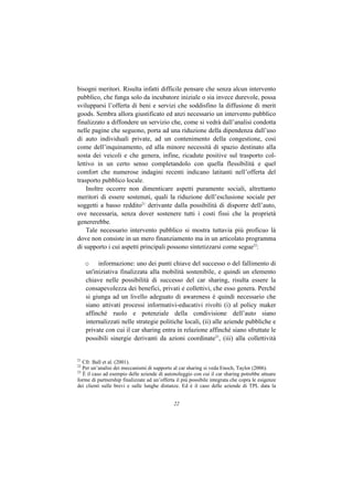 bisogni meritori. Risulta infatti difficile pensare che senza alcun intervento
pubblico, che funga solo da incubatore iniziale o sia invece durevole, possa
svilupparsi l’offerta di beni e servizi che soddisfino la diffusione di merit
goods. Sembra allora giustificato ed anzi necessario un intervento pubblico
finalizzato a diffondere un servizio che, come si vedrà dall’analisi condotta
nelle pagine che seguono, porta ad una riduzione della dipendenza dall’uso
di auto individuali private, ad un contenimento della congestione, così
come dell’inquinamento, ed alla minore necessità di spazio destinato alla
sosta dei veicoli e che genera, infine, ricadute positive sul trasporto col-
lettivo in un certo senso completandolo con quella flessibilità e quel
comfort che numerose indagini recenti indicano latitanti nell’offerta del
trasporto pubblico locale.
    Inoltre occorre non dimenticare aspetti puramente sociali, altrettanto
meritori di essere sostenuti, quali la riduzione dell’esclusione sociale per
soggetti a basso reddito21 derivante dalla possibilità di disporre dell’auto,
ove necessaria, senza dover sostenere tutti i costi fissi che la proprietà
genererebbe.
    Tale necessario intervento pubblico si mostra tuttavia più proficuo là
dove non consiste in un mero finanziamento ma in un articolato programma
di supporto i cui aspetti principali possono sintetizzarsi come segue22:

     o informazione: uno dei punti chiave del successo o del fallimento di
     un'iniziativa finalizzata alla mobilità sostenibile, e quindi un elemento
     chiave nelle possibilità di successo del car sharing, risulta essere la
     consapevolezza dei benefici, privati e collettivi, che esso genera. Perché
     si giunga ad un livello adeguato di awareness è quindi necessario che
     siano attivati processi informativi-educativi rivolti (i) al policy maker
     affinché ruolo e potenziale della condivisione dell’auto siano
     internalizzati nelle strategie politiche locali, (ii) alle aziende pubbliche e
     private con cui il car sharing entra in relazione affinché siano sfruttate le
     possibili sinergie derivanti da azioni coordinate23, (iii) alla collettività


21
   Cfr. Ball et al. (2001).
22
   Per un’analisi dei meccanismi di supporto al car sharing si veda Enoch, Taylor (2006).
23
   È il caso ad esempio delle aziende di autonoleggio con cui il car sharing potrebbe attuare
forme di partnership finalizzate ad un’offerta il più possibile integrata che copra le esigenze
dei clienti sulle brevi e sulle lunghe distanze. Ed è il caso delle aziende di TPL data la


                                              22
 
