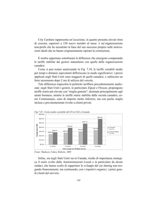 City Carshare rappresenta un’eccezione, in quanto presenta elevati ritmi
di crescita, superiori a 150 nuovi membri al mese: è un’organizzazione
non-profit che ha incentrato la base del suo successo proprio sulle motiva-
zioni ideali che ne hanno originariamente ispirato la costituzione.

    È inoltre opportuno sottolineare le differenze che emergono comparando
le tariffe stabilite dai gestori statunitensi con quelle delle organizzazioni
canadesi.
    Come si può notare analizzando la Fig. 7.10, le tariffe variabili medie
per tempi e distanze equivalenti differiscono in modo significativo: i prezzi
applicati negli Stati Uniti sono maggiori di quelli canadesi, e subiscono un
forte incremento dopo 2 ore di utilizzo del veicolo.
    Tale differenza rispecchia le politiche tariffarie precedentemente analiz-
zate: negli Stati Uniti i gestori, in particolare Zipcar e Flexcar, propongono
tariffe orarie più elevate con “miglia gratuite”, destinate principalmente agli
utenti business, mentre le tariffe orarie stabilite dalle società canadesi, co-
me Communauto, sono di importo molto inferiore, ma con poche miglia
incluse e prevalentemente rivolte a clienti privati.


Fig.7.10 - Costo medio variabile del CS in USA e Canada




Fonte: Shaheen, Cohen, Roberts, 2005

    Infine, sia negli Stati Uniti sia in Canada, risulta di importanza strategi-
ca il ruolo svolto dalle Amministrazioni Locali e in particolare da alcuni
sindaci, che hanno scelto di supportare lo sviluppo del car sharing non ero-
gando finanziamenti, ma costituendo, con i rispettivi organici, i primi gran-
di clienti del servizio.

                                          188
 