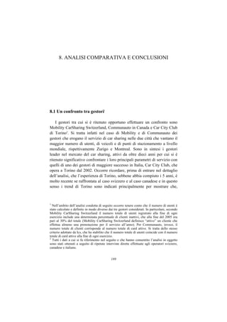 8. ANALISI COMPARATIVA E CONCLUSIONI




8.1 Un confronto tra gestori1

    I gestori tra cui si è ritenuto opportuno effettuare un confronto sono
Mobility CarSharing Switzerland, Communauto in Canada e Car City Club
di Torino2. Si tratta infatti nel caso di Mobility e di Communauto dei
gestori che erogano il servizio di car sharing nelle due città che vantano il
maggior numero di utenti, di veicoli e di punti di stazionamento a livello
mondiale, rispettivamente Zurigo e Montreal. Sono in sintesi i gestori
leader nel mercato del car sharing, attivi da oltre dieci anni per cui si è
ritenuto significativo confrontare i loro principali parametri di servizio con
quelli di uno dei gestori di maggiore successo in Italia, Car City Club, che
opera a Torino dal 2002. Occorre ricordare, prima di entrare nel dettaglio
dell’analisi, che l’esperienza di Torino, sebbene abbia compiuto i 5 anni, è
molto recente se raffrontata al caso svizzero e al caso canadese e in questo
senso i trend di Torino sono indicati principalmente per mostrare che,



1
  Nell’ambito dell’analisi condotta di seguito occorre tenere conto che il numero di utenti è
stato calcolato e definito in modo diverso dai tre gestori considerati. In particolare, secondo
Mobility CarSharing Switzerland il numero totale di utenti registrato alla fine di ogni
esercizio include una determinata percentuale di clienti inattivi, che alla fine del 2005 era
pari al 30% del totale (Mobility CarSharing Switzerland definisce “attivo” un cliente che
effettua almeno una prenotazione per il servizio all’anno). Per Communauto, invece, il
numero totale di clienti corrisponde al numero totale di card attive. Si tratta dello stesso
criterio adottato da Ics, che ha stabilito che il numero totale di utenti coincide con il numero
totale di card attive alla fine di ogni esercizio.
2
  Tutti i dati a cui si fa riferimento nel seguito e che hanno consentito l’analisi in oggetto
sono stati ottenuti a seguito di ripetute interviste dirette effettuate agli operatori svizzero,
canadese e italiano.


                                              189
 