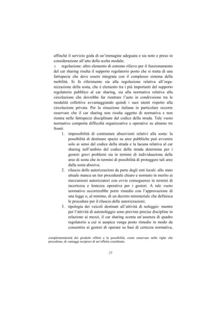 affinché il servizio goda di un’immagine adeguata e sia noto e preso in
   considerazione all’atto della scelta modale;
   o regolazione: altro elemento di estremo rilievo per il funzionamento
   del car sharing risulta il supporto regolatorio posto che si tratta di una
   fattispecie che deve essere integrata con il complesso sistema della
   mobilità. Si fa riferimento sia alla regolazione relativa all’orga-
   nizzazione della sosta, che è elemento tra i più importanti del supporto
   regolatorio pubblico al car sharing, sia alla normativa relativa alla
   circolazione che dovrebbe far rientrare l’auto in condivisione tra le
   modalità collettive avvantaggiando quindi i suoi utenti rispetto alla
   circolazione privata. Per la situazione italiana in particolare occorre
   osservare che il car sharing non risulta oggetto di normativa e non
   rientra nelle fattispecie disciplinate dal codice della strada. Tale vuoto
   normativo comporta difficoltà organizzative e operative su almeno tre
   fronti:
         1. impossibilità di contrastare abusivismi relativi alla sosta: la
             possibilità di destinare spazio su aree pubbliche può avvenire
             solo ai sensi del codice della strada e la lacuna relativa al car
             sharing nell’ambito del codice della strada determina per i
             gestori gravi problemi sia in termini di individuazione delle
             aree di sosta che in termini di possibilità di proteggere tali aree
             dalla sosta abusiva;
         2. rilascio delle autorizzazioni da parte degli enti locali: allo stato
             attuale manca un iter procedurale chiaro e normato in merito ai
             meccanismi autorizzatori con ovvie conseguenze in termini di
             incertezza e lentezza operativa per i gestori. A tale vuoto
             normativo occorrerebbe porre rimedio con l’approvazione di
             una legge o, al minimo, di un decreto ministeriale che definisca
             le procedure per il rilascio delle autorizzazioni;
         3. tipologia dei veicoli destinati all’attività di noleggio: mentre
             per l’attività di autonoleggio sono previste precise discipline in
             relazione ai mezzi, il car sharing sconta un’assenza di quadro
             regolatorio a cui si auspica venga posto rimedio in modo da
             consentire ai gestori di operare su basi di certezza normativa,

complementarietà dei prodotti offerti e la possibilità, come osservato nelle righe che
precedono, di vantaggi reciproci di un’offerta coordinata.


                                         23
 