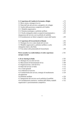2. L’esperienza di Cambio in Germania e Belgio                    » 72
2.1 Breve storia e strategie di avvio                             » 72
2.2 Stato dell’arte del servizio e prospettive di sviluppo        » 76
2.3 Analisi della posizione competitiva di Cambio                 » 78
2.3.1 Modello organizzativo                                       » 78
2.3.2 Sistema tecnologico e politiche tariffarie                  » 80
2.3.3 Scelte strategiche relative ai punti di stazionamento e     » 85
integrazione del servizio con le politiche di mobilità
2.4 Considerazioni sui fattori competitivi emersi dall’analisi    » 89

3. L’esperienza di Greenwheels in Olanda                          » 92
3.1 Strategie di avvio e stato attuale del servizio               » 92
3.2 Modello organizzativo, politiche tariffarie e scelte          » 94
strategiche relative alla flotta
3.3 Una sintesi sulle potenzialità di Greenwheels                 » 98

Parte seconda: La realtà italiana e le altre esperienze          » 101
europee recenti

4. Il car sharing in Italia                                      » 103
4.1 Strategie di avvio del servizio                              » 103
4.2 Meccanismi di funzionamento di Ics                           » 108
4.3 Organizzazione e attività di Ics                             » 110
4.4 Stato del servizio in Italia                                 » 112
4.4.1 Cenni generali                                             » 112
4.4.2 Indicatori di servizio                                     » 115
4.5 Caratteristiche del servizio, strategie di insediamento      » 124
ed espansione
4.6 Politiche tariffarie                                         » 128
4.7 Integrazione del servizio con le politiche di mobilità       » 130
4.8 Considerazioni conclusive: struttura dell’offerta, modelli   » 132
organizzativi e posizionamento competitivo




                                      6
 