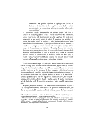 soprattutto per quanto riguarda le tipologie di veicoli da
               destinare al servizio e la semplificazione delle pratiche
               amministrative e assicurative relative ai mezzi e alla relativa
               responsabilità24;
     o interventi fiscali: diversamente da quanto accade nel caso di
     aziende di trasporto pubblico locale i sussidi a supporto del car sharing
     non si esauriscono nel finanziamento e nella copertura dei costi ma si
     articolano su un ampio range di azioni di supporto che consiste, in
     sintesi, in sussidi diretti ed indiretti. I primi consistono nell’intervento
     tradizionale di finanziamento – principalmente della fase di start up25 –
     e nella tax break per operatori e utenti del sistema; i secondi consistono
     invece in forme di supporto indiretto, vale a dire elementi che stimolino
     il sistema come può essere, a titolo di esempio, la rinuncia da parte delle
     pubblica amministrazione a tutta o a parte della flotta a vantaggio
     dell’uso di auto in condivisione in modo da creare una base certa di
     clienti e una crescente visibilità del sistema con ricadute positive sulla
     consapevolezza dell’esistenza e dei vantaggi del sistema.

    Di estrema importanza per l’efficienza e per un duraturo funzionamento
del car sharing, oltre alle menzionate informazione, regolazione, e fiscalità,
vi è poi il filone degli accordi, che potrebbe essere considerato una forma di
sussidio indiretto, e che consente di dare maggiore visibilità al sistema
inquadrandolo nelle possibili modalità di spostamento in ambito urbano. Si
fa riferimento ad accordi con soggetti pubblici e privati ed in particolare a
forme di partnership tra car club e pubblica amministrazione, tra car club e
aziende di trasporto pubblico locale – nella ricerca di quella complemen-
tarietà che i due modi di trasporto presentano – e tra car club e costruttori
edili.
    A questo proposito si osserva che in Germania esistono forme accordo –
e di conseguente supporto finanziario – tra pubblica amministrazione, car
club e costruttori edili aventi per obiettivo l’inserimento dell’abbonamento

24
   Le complessità assicurative a cui si fa riferimento riguardano il rapporto tra gestore e
compagnia assicurativa e non il rapporto tra gestore e cliente.
25
   Il finanziamento tuttavia dovrebbe coprire anche parte dell’attività successiva alla fase di
avvio. Data la ricaduta in termini di contenimento delle esternalità negative che il sistema di
mobilità produce a vantaggio della collettività sembra sensato che sia la collettività stessa a
farsi carico di parte degli oneri di funzionamento.


                                              24
 