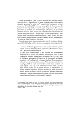 Prima di considerare i due elementi principali del confronto occorre
osservare che vi è una differenza tra le due composizioni di costo infatti la
categoria “personale” e “altre voci”, presenti nella struttura dei costi di
produzione di Car City Club non sono contemplate da Communauto6. In
particolare Car City Club ha inserito nella composizione dei costi di
produzione, in coerenza con il monitoraggio sul servizio di car sharing
effettuato da Ics nel 20057, il costo della risorsa dedicata esplicitamente alla
gestione della flotta veicoli e dei parcheggi. Il costo del personale è stato
valutato in una risorsa ogni 25 auto, numero che è stato “forzato” nell’eser-
cizio corrente, mantenendo una risorsa di 3 addetti per una flotta media di
90 vetture, al fine di contenere i costi totali.
   Ponendo a confronto la composizione dei costi di produzione dei due
gestori (Fig. 8.11 e Fig. 8.12) si rilevano comunque due elementi principali:

-   i costi che incidono maggiormente sui costi totali di entrambi i gestori
    sono la locazione delle autovetture, seguita dal carburante e dai servizi
    (RCA, polizze assicurative e tasse);
-   il costo della manutenzione è più rilevante per Communauto
    probabilmente a motivo del maggiore utilizzo della flotta e della
    conseguente maggiore usura e inoltre, nel caso di Car City Club i costi
    si riferiscono unicamente al lavaggio e ai rifornimenti dei liquidi,
    acqua, olio e all’handling delle vetture per i tagliandi di manutenzione i
    cui costi sono già inclusi nella locazione. Al contrario, i costi relativi a
    tecnologie, telefonia e call center risultano molto meno incidenti sul
    totale rispetto a Car City Club: la limitata incidenza di tali costi è in
    parte dovuta al fatto che il gestore canadese ha implementato un
    proprio software di gestione. La voce di costo che risulta incidere in
    misura minore per City Car Club è costo del personale mostrando
    quindi che il sistema può essere gestito in modo efficiente anche con un
    contenimento (nel numero e nel costo) dell’organico.



6
  Communauto infatti imputa tali costi tra i costi di struttura. Tuttavia, diversamente da
come avverrebbe per altre aziende di mobilità (particolarmente aziende di TPL) non risulta
comunque molto rilevante conoscere l’entità precisa dei costi del personale posto che
rappresentano una percentuale ridotta del totale costi.
7
  Cfr. Ics, 2005.


                                           205
 