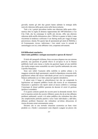 giovedì), mentre gli altri due gestori hanno adottato la strategia della
notevole riduzione della quota oraria nella fascia notturna.
    Tutti e tre i gestori prevedono inoltre una riduzione della quota chilo-
metrica oltre la soglia di distanza rappresentata dal 100°chilometro e Car
City Club, che ha comunque le tariffe più elevate, offre una ulteriore
riduzione della tariffa chilometrica oltre i 300 km in quanto in Italia è stata
riscontrata la tendenza a utilizzare il car sharing anche per viaggi di lunga
percorrenza e durata. Per questo tipo di spostamenti gli utenti di Mobility e
di Communauto, invece, indirizzano i loro utenti verso le aziende di
autonoleggio con cui, come abbiamo visto, cooperano attivamente.


8.8 Riflessioni conclusive.
Intervento pubblico: sostegno necessario o spreco di risorse?

    Il titolo del paragrafo richiama, forse con poca eleganza ma con estrema
praticità, una questione di grande rilievo in un’epoca in cui le finanze
pubbliche locali sono messe a rischio da questioni legate ad una mobilità
che risulta sempre meno sostenibile sia sotto il profilo ambientale che sotto
il profilo finanziario.
    Sono noti infatti l’aumento della mobilità in ambito urbano e la
maggiore erraticità degli spostamenti, nonché la dipendenza crescente delle
popolazioni urbane dal mezzo individuale privato con le conseguenze sul
bilancio ambientale cui si è fatto cenno nel capitolo introduttivo.
    È altresì noto il lungo (e schizofrenico) iter che sta compiendo la
legislazione sul trasporto pubblico locale alla ricerca di un risanamento
finanziario e qualitativo che riporti utenti al mezzo collettivo e contenga
l’emorragia di denari pubblici generata da decenni di errori di gestione
(politica e aziendale).
    È in questo contesto quindi che occorre porsi la domanda iniziale. Ed è
con la massima serietà che occorre rifletterci, posto che da un lato abbiamo
problemi ambientali, sociali e di salute pubblica che richiedono ben altro
che semplicistiche politiche punitive verso l’auto individuale e, dall’altro,
abbiamo problemi finanziari che richiedono un’ottima allocazione di
risorse divenute ormai estremamente scarse.
    Diciamo che in una normale situazione economica un bene viene
prodotto se e finché i consumatori sono disposti a pagare un prezzo che

                                     207
 