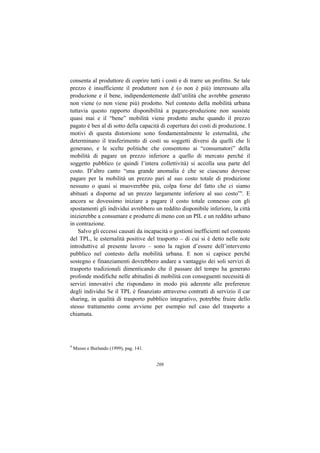 consenta al produttore di coprire tutti i costi e di trarre un profitto. Se tale
prezzo è insufficiente il produttore non è (o non è più) interessato alla
produzione e il bene, indipendentemente dall’utilità che avrebbe generato
non viene (o non viene più) prodotto. Nel contesto della mobilità urbana
tuttavia questo rapporto disponibilità a pagare-produzione non sussiste
quasi mai e il “bene” mobilità viene prodotto anche quando il prezzo
pagato è ben al di sotto della capacità di copertura dei costi di produzione. I
motivi di questa distorsione sono fondamentalmente le esternalità, che
determinano il trasferimento di costi su soggetti diversi da quelli che li
generano, e le scelte politiche che consentono ai “consumatori” della
mobilità di pagare un prezzo inferiore a quello di mercato perché il
soggetto pubblico (e quindi l’intera collettività) si accolla una parte del
costo. D’altro canto “una grande anomalia è che se ciascuno dovesse
pagare per la mobilità un prezzo pari al suo costo totale di produzione
nessuno o quasi si muoverebbe più, colpa forse del fatto che ci siamo
abituati a disporne ad un prezzo largamente inferiore al suo costo”9. E
ancora se dovessimo iniziare a pagare il costo totale connesso con gli
spostamenti gli individui avrebbero un reddito disponibile inferiore, la città
inizierebbe a consumare e produrre di meno con un PIL e un reddito urbano
in contrazione.
    Salvo gli eccessi causati da incapacità o gestioni inefficienti nel contesto
del TPL, le esternalità positive del trasporto – di cui si è detto nelle note
introduttive al presente lavoro – sono la ragion d’essere dell’intervento
pubblico nel contesto della mobilità urbana. E non si capisce perché
sostegno e finanziamenti dovrebbero andare a vantaggio dei soli servizi di
trasporto tradizionali dimenticando che il passare del tempo ha generato
profonde modifiche nelle abitudini di mobilità con conseguenti necessità di
servizi innovativi che rispondano in modo più aderente alle preferenze
degli individui Se il TPL è finanziato attraverso contratti di servizio il car
sharing, in qualità di trasporto pubblico integrativo, potrebbe fruire dello
stesso trattamento come avviene per esempio nel caso del trasporto a
chiamata.




9
    Musso e Burlando (1999), pag. 141.


                                         208
 