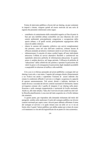 Forme di intervento pubblico a favore del car sharing, sia pur contenute
in importi e durata, vengono quindi ad essere motivate da una serie di
ragioni che possiamo sintetizzare come segue:

–   contribuire al contenimento delle esternalità negative al fine di porre le
    basi per una mobilità urbana sostenibile con una riduzione dei costi
    esterni ambientali, principalmente congestione e occupazione dello
    spazio urbano, e di quelli sociali, principalmente segregazione delle
    classi di reddito inferiori;
–   ridurre le carenze del trasporto collettivo con servizi complementari
    che possano, come nel caso dell’auto condivisa, colmare lacune di
    efficacia aiutando ad attrarre e trattenere utenti in un’ottica di sinergia;
–   ridimensionare il concetto di status symbol legato all’auto individuale
    attraverso l’offerta di servizi alternativi flessibili e confortevoli ma
    soprattutto attraverso politiche di informazione-educazione. In questo
    senso ci sembra decisiva, nel lungo periodo, l’efficacia di politiche di
    “educazione” della collettività che puntino a spostare la percezione dei
    valori in gioco e di conseguenza la percezione degli standard accettabili
    o auspicabili in relazione al traffico e alla mobilità.

    Ciò a cui ci si riferisce pensando ad azioni pubbliche a sostegno del car
sharing è non solo, e non tanto, l’aspetto del sostegno diretto (finanziamenti
e tax brakes) ma anche e soprattutto l’insieme di azioni indirette che
creano le condizioni affinché il servizio si sviluppi e acquisisca la capacità
di operare autonomamente. Tali azioni, dirette e indirette, declinate in
modo diverso a seconda dei diversi contesti nazionali di riferimento, hanno
un’esigenza comune che è quella di integrare il car sharing nella piani-
ficazione e nelle strategie trasportistiche e territoriali di livello nazionale.
Anche se, allo stato attuale, l’idea che il servizio di auto condivisa entri nel-
la filosofia pianificatoria è cosa non del tutto acquisita sia a livello italiano
che straniero.
    A questo punto, per rispondere alla domanda richiamata dal titolo del
paragrafo, sembra utile analizzare il ruolo del sostegno pubblico nei diversi
contesti nazionali per capire come i diversi paesi abbiano affrontato il tema
del sostegno al servizio e in quale misura esso sia utile e/o se vi sia un
limite oltre il quale l’attore pubblico non debba andare per evitare di creare
o di mantenere in vita attività ingiustificate da un punto di vista economico.

                                      209
 