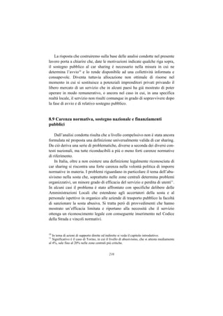 La risposta che costruiremo sulla base delle analisi condotte nel presente
lavoro porta a chiarire che, date le motivazioni indicate qualche riga sopra,
il sostegno pubblico al car sharing è necessario nella misura in cui ne
determina l’avvio10 e lo rende disponibile ad una collettività informata e
consapevole. Diventa tuttavia allocazione non ottimale di risorse nel
momento in cui si sostituisce a potenziali imprenditori privati privando il
libero mercato di un servizio che in alcuni paesi ha già mostrato di poter
operare in modo remunerativo, o ancora nel caso in cui, in una specifica
realtà locale, il servizio non risulti comunque in grado di sopravvivere dopo
la fase di avvio e di relativo sostegno pubblico.


8.9 Carenza normativa, sostegno nazionale e finanziamenti
pubblici

    Dall’analisi condotta risulta che a livello compelssivo non è stata ancora
formulata né proposta una definizione universalmente valida di car sharing.
Da ciò deriva una serie di problematiche, diverse a seconda dei diversi con-
testi nazionali, ma tutte riconducibili a più o meno forti carenze normative
di riferimento.
    In Italia, oltre a non esistere una definizione legalmente riconosciuta di
car sharing si riscontra una forte carenza nella volontà politica di imporre
normative in materia. I problemi riguardano in particolare il tema dell’abu-
sivismo nella sosta che, soprattutto nelle zone centrali determina problemi
organizzativi, un minore grado di efficacia del servizio e perdita di utenti11.
In alcuni casi il problema è stato affrontato con specifiche delibere delle
Amministrazioni Locali che estendono agli accertatori della sosta e al
personale ispettivo in organico alle aziende di trasporto pubblico la facoltà
di sanzionare la sosta abusiva. Si tratta però di provvedimenti che hanno
mostrato un’efficacia limitata e riportano alla necessità che il servizio
ottenga un riconoscimento legale con conseguente inserimento nel Codice
della Strada e vincoli normativi.


10
   In tema di azioni di supporto dirette ed indirette si veda il capitolo introduttivo.
11
   Significativo è il caso di Torino, in cui il livello di abusivismo, che si attesta mediamente
al 4%, sale fino al 20% nelle zone centrali più critiche.


                                              210
 