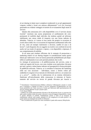 al car sharing in taluni nuovi complessi residenziali in cui gli appartamenti
vengono venduti o locati con annesso abbonamento26 (car free housing)
generando un evidente vantaggio in termini di avvicinamento degli utenti al
servizio.
    Quanto alla conoscenza del e alla disponibilità verso il servizio alcune
ricerche27 mostrano una scarsa propensione al cambiamento dei com-
portamenti di mobilità degli individui che tendono quindi ad utilizzare
stabilmente uno stesso modo di trasporto con una forma radicata di
abitudine. Tuttavia, si è messo in luce anche che proprio in occasione di
eventi chiave della vita o in occasione di importanti cambiamenti nello stile
di vita, come ad esempio matrimonio o divorzio, cambio di casa o di
lavoro28, è più frequente che un soggetto sia ricettivo nei confronti di novità
anche nel suo modo di spostarsi e ripensi, o sia disponibile a ripensare, il
suo comportamento di mobilità.
    In tal senso può risultare efficiente che le strategie di promozione e
marketing relative al car sharing tengano in considerazione anche questo
fattore per indirizzarsi verso un’utenza potenziale probabilmente più dispo-
nibile al cambiamento in un certo periodo piuttosto che in altri.
Le strategie di promozione e di pubblicizzazione del servizio, come si
vedrà nel seguito del lavoro, non sono risultate avere particolare rilevanza
per tutti i gestori e taluni hanno indicato nel passaparola la forma principale
di pubblicità utilizzata. Tuttavia, se si considera la funzione del marketing
nella sua vera accezione – individuare, creare e fornire valore per
soddisfare le esigenze di un mercato di riferimento (delivery of satisfaction
at a price)29 – sembra che la realizzazione di un sistema informativo
finalizzato all’arricchimento della conoscenza in relazione al funzio-
namento del servizio sia invece di grande rilevanza per riuscire a

26
   Normalmente l’Amministrazione Pubblica cofinanzia l’abbonamento annuale in modo
che il costruttore si impegni ad offrire il servizio unitamente all’appartamento con una
buona probabilità che l’anno successivo l’utente già fidelizzato dalla sperimentazione del
servizio rimanga abbonato sia pur a proprie spese .
27
   Cfr. Huwer (2004).
28
   Sebbene non sembri particolarmente rilevante ai fini del presente lavoro va osservato che
dalle analisi condotte risulta che anche il divorzio è causa di maggiore disponibilità a variare
le proprie abitudini di mobilità. Probabilmente perché si tratta di un momento di
cambiamento radicale nelle proprie abitudini di vita complessiva ed anche perché è un
evento spesso accompagnato da cambio di abitazione.
29
   Tale è la definizione di quello che viene considerato il padre della materia, Philip Kotler.


                                              25
 