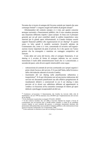 Novanta che si ricorre al sostegno del Governo centrale per importi che sono
comunque limitati26 e vengono erogati nell’ambito di progetti europei27.
   Allontanandosi dal contesto europeo si è visto, per quanto concerne
sostegno nazionale e finanziamenti pubblici, che il caso canadese presenta
una situazione differente rispetto i paesi europei. In linea con il principio
generale per cui gli unici contributi statali in ambito trasportistico sono
stanziati per le grandi opere infrastrutturali, in Canada risultano assenti
supporti finanziari pubblici alle organizzazioni di car sharing28. In questo
senso va letto quindi il modello societario for-profit adottato da
Communauto che, come si è visto, consentendo di investire nell’organiz-
zazione risorse importanti da parte di privati, fa sì che questo sia l’unico
gestore che ha conseguito e mantiene un vantaggio competitivo sul
mercato.
   Come detto nel corso del lavoro, oltre al sostegno finanziario, il car
sharing si è avvalso di forme di sostegno indiretto tra cui occorre
menzionare il ruolo delle amministrazioni locali che si è concretizzato, a
seconda dei paesi, sotto diversi aspetti sintetizzabili come segue:

-    sottoscrizione di contratti di servizio costituendo con i propri organici i
     primi clienti business del servizio. È il caso dell’Italia, della Svizzera e
     delle città tedesche aderenti al circuito Cambio;
-    inserimento del car sharing nella pianificazione urbanistica e
     trasportistica29. Si fa qui riferimento non ad una teorica indicazione del
     servizio nei documenti pianificatori ma alla effettiva progettazione di
     insediamenti abitativi e commerciali in cui il car sharing è stato
     previsto ed in alcuni casi addirittura abbinato ad appartamenti in
     vendita o in locazione ed ha consentito comunque di ridurre gli spazi
     dedicati a parcheggio recuperandoli ad altri usi;

26
    Costituisce un’eccezione il finanziamento che Cambio ha ricevuto dalla città di
Saarbrücken, che nel 1999 ha stanziato circa 250.000 € per l’implementazione del servizio
di car sharing.
27
   Si fa riferimento in particolare ai progetti VIVALDI e MOSES.
28
    Si deve tuttavia ricordare che, nel 2004, il Governo federale ha erogato a favore di
Communauto una sovvenzione pari a 44.000 dollari canadesi: si tratta di un contributo
irrisorio rispetto ai costi sostenuti dal gestore, e comunque interamente destinato alla
promozione della partnership con le aziende di trasporto pubblico e alla realizzazione di una
ricerca di mercato cofinanziata. Cfr. Communauto, 2006.
29
   Come analizzato in relazione al caso del car sharing in Germania.


                                            214
 