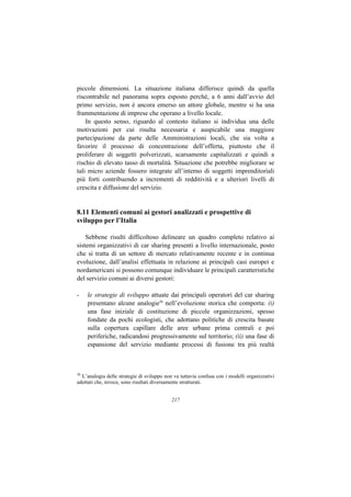 piccole dimensioni. La situazione italiana differisce quindi da quella
riscontrabile nel panorama sopra esposto perché, a 6 anni dall’avvio del
primo servizio, non è ancora emerso un attore globale, mentre si ha una
frammentazione di imprese che operano a livello locale.
    In questo senso, riguardo al contesto italiano si individua una delle
motivazioni per cui risulta necessaria e auspicabile una maggiore
partecipazione da parte delle Amministrazioni locali, che sia volta a
favorire il processo di concentrazione dell’offerta, piuttosto che il
proliferare di soggetti polverizzati, scarsamente capitalizzati e quindi a
rischio di elevato tasso di mortalità. Situazione che potrebbe migliorare se
tali micro aziende fossero integrate all’interno di soggetti imprenditoriali
più forti contribuendo a incrementi di redditività e a ulteriori livelli di
crescita e diffusione del servizio.


8.11 Elementi comuni ai gestori analizzati e prospettive di
sviluppo per l’Italia

    Sebbene risulti difficoltoso delineare un quadro completo relativo ai
sistemi organizzativi di car sharing presenti a livello internazionale, posto
che si tratta di un settore di mercato relativamente recente e in continua
evoluzione, dall’analisi effettuata in relazione ai principali casi europei e
nordamericani si possono comunque individuare le principali caratteristiche
del servizio comuni ai diversi gestori:

-    le strategie di sviluppo attuate dai principali operatori del car sharing
     presentano alcune analogie36 nell’evoluzione storica che comporta: (i)
     una fase iniziale di costituzione di piccole organizzazioni, spesso
     fondate da pochi ecologisti, che adottano politiche di crescita basate
     sulla copertura capillare delle aree urbane prima centrali e poi
     periferiche, radicandosi progressivamente sul territorio; (ii) una fase di
     espansione del servizio mediante processi di fusione tra più realtà



36
   L’analogia delle strategie di sviluppo non va tuttavia confusa con i modelli organizzativi
adottati che, invece, sono risultati diversamente strutturati.


                                            217
 
