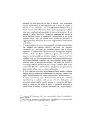 aziendali (di solito dopo diversi anni di attività37) volti a costituire
     modelli organizzativi di tipo imprenditoriale in grado di erogare il
     servizio su scala nazionale38 e, nel caso di Cambio e di Greenwheels, a
     livello transnazionale. Dall’analisi delle esperienze europee consolidate
     e dal caso canadese risulta quindi che il successo di un gestore di car
     sharing si realizza attraverso l’erogazione strategica del servizio a
     livello nazionale tramite la progressiva concentrazione di più realtà
     operative locali, fatto che sembra essere condizione necessaria al
     raggiungimento di dimensioni di business adeguate ed economicamente
     sostenibili;
-    la lunga tradizione di partnership strategiche stipulate in primo luogo
     con operatori del trasporto pubblico ma anche con operatori
     commerciali ed Enti Locali, per realizzare sinergie volte a favorire
     soprattutto la combinazione del servizio di car sharing con il trasporto
     collettivo. Posto che l’auto condivisa si pone come modalità di
     trasporto sostitutiva dell’auto privata e integrativa rispetto al servizio
     pubblico, le diverse forme di cooperazione hanno come obiettivo, da un
     lato, l’integrazione del car sharing con i mezzi pubblici – e non soltanto
     mediante forme di integrazione tariffaria, ma anche con attività di
     marketing condivise, mirate a favore del target costituito dagli utenti
     multimodali del TPL – dall’altro la sua integrazione con gli strumenti
     della mobilità urbana e con lo sviluppo urbanistico;
-    la forte presenza geografica, consolidata nel lungo periodo mediante
     diverse politiche strategiche di espansione sul territorio fondate sulla
     logica di copertura a rete del tessuto prima urbano e poi extraurbano;
-    il ruolo determinante delle Amministrazioni locali nel sostenere
     indirettamente lo sviluppo del servizio attraverso l’attuazione di
     opportune politiche della mobilità urbana, la repressione dell’abusi-
     vismo in relazione agli stalli di sosta, e soprattutto attraverso la
     sottoscrizione di contratti di servizio costituendo con i propri organici i




37
   Ad eccezione di Communauto, che è stata costituita da una fusione avvenuta dopo un
anno di esercizio.
38
   Con l’obiettivo di una copertura totale del territorio, come a Zurigo, ove vi sono parcheggi
car sharing a una distanza massima di 800 metri l’uno dall’altro.


                                             218
 