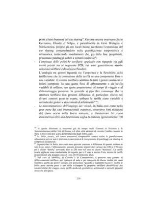 primi clienti business del car sharing39. Occorre ancora osservare che in
     Germania, Olanda e Belgio, e parzialmente in Gran Bretagna e
     Nordamerica, proprio gli enti locali hanno accelerato l’espansione del
     car sharing contemplandolo nella pianificazione trasportistica e
     urbanistica, realizzando insediamenti che, già dalla fase progettuale,
     presentano parcheggi adibiti a vetture condivise40;
-    l’ampiezza delle politiche tariffarie applicate con riguardo sia agli
     utenti privati sia al segmento B2B, cui sono generalmente rivolte
     soluzioni tariffarie e di servizio flessibili.
     L’analogia tra gestori riguarda sia l’ampiezza e la flessibilità della
     tariffazione che la costruzione della tariffa su una componente fissa e
     una variabile: il sistema tariffario adottato da tutti i gestori analizzati è
     infatti composto da una quota fissa di abbonamento e da tariffe
     variabili di utilizzo, con quote proporzionali al tempo di viaggio e al
     chilometraggio percorso. In generale si può dire comunque che la
     struttura tariffaria non presenti differenze di particolare rilievo nei
     diversi contesti presi in esame, sebbene le tariffe siano variabili a
     seconda dei gestori e dei contesti di riferimento41,42;
-    la massimizzazione dell’impiego dei veicoli, in Italia così come nella
     gran parte dei casi internazionali esaminati, attraverso forti riduzioni
     del costo orario nella fascia notturna, e diminuzioni del costo
     chilometrico oltre una determinata soglia di distanza (generalmente 100


39
    In questa direzione si muovono già da tempo molti Cantoni in Svizzera e le
Amministrazioni della Città di Brema e di altre città aderenti al circuito Cambio, mentre in
Italia si rileva una più scarsa partecipazione degli Enti Locali.
40
    In Italia, invece, nel vuoto normativo complessivo rientra anche la pianificazione
urbanistica per cui non è prevista alcuna pratica di integrazione di parcheggi car sharing in
complessi residenziali.
41
   In particolare in Italia, dove non sono previste cauzioni a differenza di quanto avviene in
tutti i casi esteri, l’abbonamento annuale presenta importi che variano dai 100 ai 170 euro
per i clienti “family” arrivando fino ai 250 euro nel caso di clienti “business”. Le tariffe
orarie applicate sono mediamente di importo pari a 2 euro e mezzo l’ora, mentre le tariffe
proporzionali alla distanza sono di circa 30-50 centesimi a km.
42
    Nel caso di Mobility, di Cambio e di Communauto, è presente una gamma di
differenziazioni tariffarie per tipologia di auto e per categoria di cliente molto più vasta
rispetto a quelle dei gestori italiani, con particolare riguardo al segmento business; inoltre in
Italia sono ancora poco o per nulla sviluppate le proposte tariffarie diversificate per
caratteristiche del viaggio, ossia tariffe-weekend, giornaliere, settimanali o mensili, presenti
invece in altri paesi.


                                              219
 