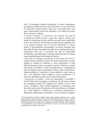 km)43. Si distinguono soltanto Greenwheels e in parte Communauto,
     che applicano tariffe più elevate nei giorni festivi e in ore serali al fine
     di incentivare l’utenza business, posto che i loro clienti attivi sono
     quasi esclusivamente privati che utilizzano il car sharing nel tempo
     libero e durante i weekend;
-    le logiche strategiche di collocazione ed estensione dei punti di
     stazionamento risultano comuni a quasi tutti i gestori e hanno com-
     portato la collocazione dei primi stalli di sosta nelle zone centrali delle
     città, in aree ad elevata concentrazione residenziale per espandersi solo
     in un secondo momento, verso le aree più periferiche e a minore
     densità. Il posizionamento dei parcheggi è avvenuto comunque sulla
     base della filosofia intermodale perseguita dal car sharing attraverso la
     collocazione delle auto in prossimità dei nodi di interscambio
     ferro/gomma o gomma/gomma, comunque nella logica del car sharing
     come modalità integrativa del trasporto collettivo;
-    l’attivazione di campagne generalizzate di promozione del servizio è
     risultato ulteriore elemento comune alle diverse realtà prese in esame.
     Sebbene le strategie di marketing si siano concretizzate in modi
     differenti da paese a paese e da gestore a gestore, l’obiettivo è sempre
     stato quello di innalzare i livelli di consapevolezza e accettabilità da
     parte di numerosi target-group (partner, politici, utenti, ambientalisti e
     opinione pubblica) e, in generale, le risorse dedicate si sono rivelate in
     tutti i casi abbastanza esigue (rispetto ai costi di produzione e di
     struttura), soprattutto nei primi anni di esercizio dei gestori;
-     l’esportazione di modelli e sistemi già sperimentati e consolidati a
     livello di know-how tecnologico e di processo, che all’estero è ritenuta
     più vantaggiosa rispetto allo sviluppo di un modello ex-novo, come
     invece è accaduto in Italia. Esempi significativi a tal proposito sono
     dati dalla condivisione dell’esperienza di Cambio Brema con il Belgio,
     ove è stato trasferito il software per il controllo di prenotazione e
     fatturazione implementato in Germania, e il caso del gestore spagnolo

43
   Una peculiarità del sistema italiano consiste nella ulteriore riduzione, oltre a quella
applicata dopo la soglia dei primi 100 km, della tariffa chilometrica oltre 300 km: in Italia è
stata infatti riscontrata la tendenza a utilizzare il car sharing anche per viaggi di durata e
chilometraggio lungo. Per questo tipo di spostamenti gli utenti di Mobility, di Communauto
e di Greenwheels, invece, hanno la possibilità di ricorrere ai veicoli delle aziende di
autonoleggio che cooperano con i gestori.


                                             220
 