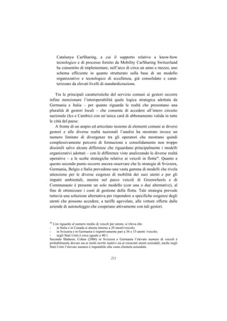 Catalunya CarSharing, a cui il supporto relativo a know-how
     tecnologico e di processo fornito da Mobility CarSharing Switzerland
     ha consentito di implementare, nell’arco di circa un anno e mezzo, uno
     schema efficiente in quanto strutturato sulla base di un modello
     organizzativo e tecnologico di eccellenza, già consolidato e carat-
     terizzato da elevati livelli di standardizzazione.

    Tra le principali caratteristiche del servizio comuni ai gestori occorre
infine menzionare l’interoperabilità quale logica strategica adottata da
Germania e Italia – per quanto riguarda le realtà che presentano una
pluralità di gestori locali – che consente di accedere all’intero circuito
nazionale (Ics e Cambio) con un’unica card di abbonamento valida in tutte
le città del paese.
    A fronte di un ampio ed articolato insieme di elementi comuni ai diversi
gestori e alle diverse realtà nazionali l’analisi ha mostrato invece un
numero limitato di divergenze tra gli operatori che mostrano quindi
complessivamente percorsi di formazione e consolidamento non troppo
dissimili salvo alcune differenze che riguardano principalmente i modelli
organizzativi adottati – con le differenze viste analizzando le diverse realtà
operative – e le scelte strategiche relative ai veicoli in flotta44. Quanto a
questo secondo punto occorre ancora osservare che le strategie di Svizzera,
Germania, Belgio e Italia prevedono una vasta gamma di modelli che rivela
attenzione per le diverse esigenze di mobilità dei suoi utenti e per gli
impatti ambientali, mentre nel parco veicoli di Greenwheels e di
Communauto è presente un solo modello (con una o due alternative), al
fine di ottimizzare i costi di gestione della flotta. Tale strategia prevede
tuttavia una soluzione alternativa per rispondere a specifiche esigenze degli
utenti che possono accedere, a tariffe agevolate, alle vetture offerte dalle
aziende di autonoleggio che cooperano attivamente con tali gestori.


44
  Con riguardo al numero medio di veicoli per utente, si rileva che:
-     in Italia e in Canada si attesta intorno a 20 utenti/veicolo;
-     in Svizzera e in Germania è rispettivamente pari a 36 e 33 utenti /veicolo;
-     negli Stati Uniti è circa uguale a 40:1.
Secondo Shaheen, Cohen (2006) in Svizzera e Germania l’elevato numero di veicoli è
probabilmente dovuto sia ai molti iscritti inattivi sia ai crescenti utenti aziendali; anche negli
Stati Uniti l’elevato numero è imputabile alla vasta clientela aziendale.


                                               221
 