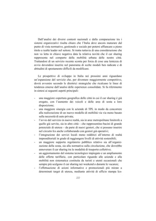 Dall’analisi dei diversi contesti nazionali e dalla comparazione tra i
sistemi organizzativi risulta chiaro che l’Italia deve ancora maturare dal
punto di vista normativo, gestionale e sociale per potersi affiancare a pieno
titolo a realtà leader nel settore. Si tratta tuttavia di una considerazione che
non va letta in chiave negativa data la relativa novità che il car sharing
rappresenta nel comparto della mobilità urbana delle nostre città.
Trattandosi di un servizio recente sconta per forza di cose una lentezza di
avvio dovendosi inserire nel panorama di scelte modali ben radicate e di
abitudini di spostamento difficili da modificare.

    Le prospettive di sviluppo in Italia nei prossimi anni riguardano
un’espansione del servizio che, per diventare maggiormente competitivo,
dovrà avvenire secondo le direttrici strategiche che ricalcano le linee di
tendenza emerse dall’analisi delle esperienze consolidate. Si fa riferimento
in sintesi ai seguenti aspetti principali:

-   una maggiore copertura geografica delle città in cui il car sharing è già
    erogato, con l’aumento dei veicoli e delle aree di sosta a loro
    disposizione;
-   una maggiore sinergia con le aziende di TPL in modo da concorrere
    alla realizzazione di un nuovo modello di mobilità via via meno basato
    sulla necessità di auto privata;
-   l’avvio del servizio in nuove realtà, sia in aree metropolitane limitrofe a
    quelle già servite, sia in altre città – che rappresentino bacini di grande
    potenziale di utenza – da parte di nuovi gestori, che si possano inserire
    nel circuito Ics anche collaborando con gestori già operativi;
-   l’integrazione dei servizi locali meno redditizi all’interno di realtà
    imprenditoriali in grado di raggiungere livelli di attività sostenibili;
-   un maggiore supporto regolatorio pubblico relativo sia all’organiz-
    zazione della sosta, sia alla normativa sulla circolazione, che dovrebbe
    annoverare il car sharing tra le modalità di trasporto collettivo;
-   un aggiornamento del sistema tecnologico impiegato e un ampliamento
    delle offerte tariffarie, con particolare riguardo alle aziende e alla
    mobilità non sistematica costituita da turisti e utenti occasionali che
    sempre più scelgono il car sharing nei weekend o durante le vacanze;
-   l’effettuazione di azioni informative e promozionali più mirate a
    determinati target di utenza, mediante attività di ufficio stampa Ics-

                                      222
 