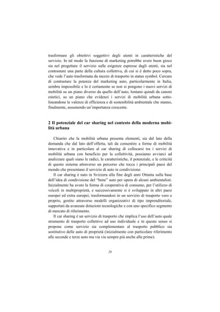 trasformare gli obiettivi soggettivi degli utenti in caratteristiche del
servizio. In tal modo la funzione di marketing potrebbe avere buon gioco
sia nel progettare il servizio sulle esigenze espresse dagli utenti, sia nel
contrastare una parte della cultura collettiva, di cui si è detto poco sopra,
che vede l’auto trasformata da mezzo di trasporto in status symbol. Cercare
di contrastare la potenza del marketing auto, particolarmente in Italia,
sembra impossibile e lo è certamente se non si pongono i nuovi servizi di
mobilità su un piano diverso da quello dell’auto, lontano quindi da canoni
estetici, su un piano che evidenzi i servizi di mobilità urbana sotto-
lineandone le valenze di efficienza e di sostenibilità ambientale che stanno,
finalmente, assumendo un’importanza crescente.


2 Il potenziale del car sharing nel contesto della moderna mobi-
lità urbana

    Chiarito che la mobilità urbana presenta elementi, sia dal lato della
domanda che dal lato dell’offerta, tali da consentire a forme di mobilità
innovativa e in particolare al car sharing di collocarsi tra i servizi di
mobilità urbana con beneficio per la collettività, possiamo avviarci ad
analizzare quali siano le radici, le caratteristiche, il potenziale, e le criticità
di questo sistema attraverso un percorso che tocca i principali paesi del
mondo che presentano il servizio di auto in condivisione.
    Il car sharing è nato in Svizzera alla fine degli anni Ottanta sulla base
dell’idea di condivisione del “bene” auto per opera di alcuni ambientalisti.
Inizialmente ha avuto la forma di cooperativa di consumo, per l’utilizzo di
veicoli in multiproprietà, e successivamente si è sviluppato in altri paesi
europei ed extra europei, trasformandosi in un servizio di trasporto vero e
proprio, gestito attraverso modelli organizzativi di tipo imprenditoriale,
supportati da avanzate dotazioni tecnologiche e con uno specifico segmento
di mercato di riferimento.
    Il car sharing è un servizio di trasporto che implica l’uso dell’auto quale
strumento di trasporto collettivo ad uso individuale e in questo senso si
propone come servizio sia complementare al trasporto pubblico sia
sostitutivo delle auto di proprietà (inizialmente con particolare riferimento
alle seconde e terze auto ma via via sempre più anche alle prime).


                                        26
 