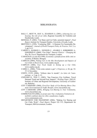 BIBLIOGRAFIA


BALL C., BEST W., RAY A., SEASMAN A. (2001), Achieving low car
    housing: the role of car clubs, Regional Assembly for Yorkshire and
    Humberside, Leeds.
BONSALL P. (2002), “Car Share and Car Clubs: potential impacts”, Final
    Report, Institute for Transport Studies, University of Leeds, Leeds.
BRITTON E. (1999), “Carsharing 2000 – A Hammer For Sustainable De-
    velopment”, Journal of World Transport Policy & Practice, Vol. 5, n.
    3, pp. 9-15.
CAIRNS S., SLOMAN L., NEWSON C., ANABLE J., KIRKBRIDE A.,
    GOODWIN P. (2004), “Car Clubs”, Smarter Choices – Changing the
    Way We Travel, Department for Transport, London.
CAMAGNI R. (a cura di) (1996), Economia e pianificazione della città so-
    stenibile, Il Mulino, Bologna.
CARPLUS (2004), Putting Cars in the Mix Development and Impacts of
    Car Clubs in Rural Areas, www.carplus.org.uk.
CARPLUS (2006), Fast Track Guide to Setting up a Car Club,
    www.carplus.org.uk.
CARRA L. (2006), “Città come camere a gas”, L’Espresso, n. 44, pp. 32-
    37, 9, Novembre.
CERTU, CETE (2006), “Ailleurs dans le monde”, La lettre de l’auto-
    partage, n. 5, pp. 4 -13.
CERVERO R., TSAI Y. (2003), “San Francisco City CarShare: Travel
    Demand Trend and Second-Year Impacts”, Working Paper 2003-05,
    Institute of Urban and Regional Development, University of Califor-
    nia, Berkeley.
CITY CARSHARE (2004), First-Ever Study of Car-Sharing Shows Dra-
    matic Environmental & Traffic Benefits, www.citycarshare.org.
CITY CARSHARE (2005), Bringing Car-Sharing to Your Community,
    www.citycarshare.org.
COMMUNAUTO (2006), Le projet auto+bus: évaluation d’initiatives de
    mobilité combinée dans les villes canadiennes, Luglio,
    www.communauto.com.
DEPARTMENT FOR TRANSPORT (2004), “Making Car Sharing and
    Car Clubs Work”, Final Report, Project UG 513, Department for
    Transport, HM Government, London.


                                  225
 