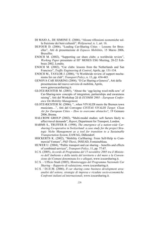 DI MAIO A., DE SIMONE E. (2006), “Alcune riflessioni economiche sul-
     la fruizione dei beni culturali”, Webjournal, n. 1, art. 16.
DUFOUR D. (2006), “Leading Car-Sharing Cities – Lessons for Brux-
     elles”, Atti di presentazione di Espaces Mobilités, 15 Marzo 2006,
     Bruxelles.
ENOCH M. (2002), “Supporting car share clubs: a worldwide review”,
     Working Paper presentato al III° MOSES ESG Meeting, 20-22 Feb-
     braio 2002, Londra.
ENOCH M. (2002), “Car clubs: lessons from the Netherlands and San
     Francisco”, Traffic Engineering & Control, Aprile, pp. 131-134.
ENOCH M., TAYLOR J. (2006), “A Worldwide review of support mecha-
     nisms for car club”, Transport Policy, n. 13, pp. 434-443.
GENOVA CAR SHARING (2004), “Il Car Sharing a Genova”, Atti della
     presentazione del nuovo servizio di mobilità, Aprile,
     www.genovacarsharing.it.
GLOTZ-RICHTER M. (2003), “About the ‘egg-laying wool-milk-sow’ of
     Car-Sharing-new concepts of integration, partnerships and awareness
     raising”, Atti del Workshop 2d di ECOMM 2003 - European Confer-
     ence On Mobility Management.
GLOTZ-RICHTER M. (2006), “...when VIVALDI meets the Bremen town
     musicians…”, Atti del Convegno CIVITAS VIVALDI Target: Clean
     Air for European Cities – How to overcome obstacles?, 19 Gennaio
     2006, Brema.
HALCROW GROUP (2002), “Multi-modal studies: soft factors likely to
     affect travel demands”, Report, Department for Transport, London.
HARMS S., TRUFFER B. (1998), The emergence of a nation-wide Car-
     sharing Co-operative in Switzerland: a case study for the project Stra-
     tegic Niche Management as a tool for transition to a Sustainable
     Transportation System, EAWAG, Dübendorf.
HOCKERTS K. (2002), “Mobility CarSharing: From Self-Help to Com-
     mercial Venture”, PhD Thesis, INSEAD, Fontainebleau.
HUWER U. (2004), “Public transport and car sharing – benefits and effects
     of combined services”, Transport Policy, 11, pp. 77-87.
I.C.S. (2005), Accordo di Programma del 15 novembre 2005 tra il Ministe-
     ro dell’Ambiente e della tutela del territorio e del mare e la Conven-
     zione dei Comuni denominata Ics e allegati, www.icscarsharing.it.
I.C.S. – Ufficio Studi (2005), Monitoraggio del Programma Nazionale Car
     Sharing – Rapporto di valutazione, www.icscarsharing.it.
I.C.S. / D.I.E.M. (2006), Il car sharing come business development area:
     analisi del settore, strategie di impresa e ricadute socio-economiche.
     Confronti italiani ed internazionali, www.icscarsharing.it.

                                    226
 