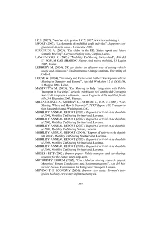 I.C.S. (2007), Trend servizio gestori I.C.S. 2007, www.icscarsharing.it.
ISFORT (2007), “La domanda di mobilità degli individui”, Rapporto con-
     giunturale di metà anno – I semestre 2007.
KIRKBRIDE A. (2003), “Car clubs in the UK: Status report and future
     scenario briefing”, Carplus briefing note, Carplus, Leeds.
LANGENDORF R. (2005), “Mobility CarSharing Switzerland”, Atti del
     II° FORUM CAR SHARING Nuove città nuova mobilità, 13 Luglio
     2005, Roma.
LEDBURY M. (2004), UK car clubs: an effective way of cutting vehicle
     usage and emissions?, Environmental Change Institute, University of
     Oxford.
LOOSE W. (2004), “Inventory and Criteria for further Development of Car
     Sharing in Germany and Europe”, Atti del Workshop 12 di ECOMM,
     5 Maggio 2004, Lione.
MASTRETTA M. (2003), “Car Sharing in Italy: Integration with Public
     Transport in five cities”, articolo pubblicato nell’ambito del Convegno
     Servizi di trasporto a chiamata: verso l’agenzia della mobilità flessi-
     bile, 3-4 Dicembre 2003, Firenze.
MILLARD-BALL A., MURRAY G., SCHURE J., FOX C. (2005), “Car-
     Sharing: Where and How It Succeeds”, TCRP Report 108, Transporta-
     tion Research Board, Washington, D.C.
MOBILITY ANNUAL REPORT (2001), Rapport d’activité et de durabili-
     té 2001, Mobility CarSharing Switzerland, Lucerna.
MOBILITY ANNUAL REPORT (2002), Rapport d’activité et de durabili-
     té 2002, Mobility CarSharing Switzerland, Lucerna.
MOBILITY ANNUAL REPORT (2003), Rapport d’activité et de durabili-
     té 2003, Mobility CarSharing Suisse, Lucerna.
MOBILITY ANNUAL REPORT (2004), “Rapport d’activité et de durabi-
     lité 2004”, Mobility CarSharing Switzerland, Lucerna.
MOBILITY ANNUAL REPORT (2005), Rapport d’activité et de durabili-
     té 2005, Mobility CarSharing Switzerland, Lucerna.
MOBILITY ANNUAL REPORT (2006), Rapport d’activité et de durabili-
     té 2006, Mobility CarSharing Switzerland, Lucerna.
MOSES / UITP (2002), Bremen paper: Public transport and car-sharing:
     together for the better, www.uitp.com.
MOTORISTS’ FORUM (2002), “Car clubs/car sharing research project:
     Motorists’ Forum Conclusions and Recommendations”, Atti del Mo-
     torists’ Forum, Commission for Integrated Transport, London.
MOVING THE ECONOMY (2004), Bremen case study: Bremen’s Inte-
     grated Mobility, www.movingtheeconomy.ca.


                                    227
 