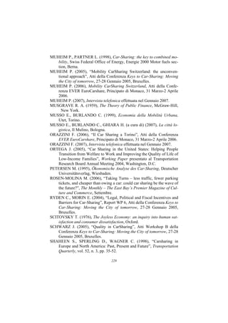 MUHEIM P., PARTNER L. (1998), Car-Sharing: the key to combined mo-
    bility, Swiss Federal Office of Energy, Energie 2000 Motor fuels sec-
    tion, Berna.
MUHEIM P. (2005), “Mobility CarSharing Switzerland: the unconven-
    tional approach”, Atti della Conferenza Keys to Car-Sharing: Moving
    the City of tomorrow, 27-28 Gennaio 2005, Bruxelles.
MUHEIM P. (2006), Mobility CarSharing Switzerland, Atti della Confe-
    renza EVER EuroCarshare, Principato di Monaco, 31 Marzo-2 Aprile
    2006.
MUHEIM P. (2007), Intervista telefonica effettuata nel Gennaio 2007.
MUSGRAVE R. A. (1959), The Theory of Public Finance, McGraw-Hill,
      New York.
MUSSO E., BURLANDO C. (1999), Economia della Mobilità Urbana,
    Utet, Torino.
MUSSO E., BURLANDO C., GHIARA H. (a cura di) (2007), La città lo-
    gistica, Il Mulino, Bologna.
ORAZZINI F. (2006), “Il Car Sharing a Torino”, Atti della Conferenza
    EVER EuroCarshare, Principato di Monaco, 31 Marzo-2 Aprile 2006.
ORAZZINI F. (2007), Intervista telefonica effettuata nel Gennaio 2007.
ORTEGA J. (2005), “Car Sharing in the United States: Helping People
    Transition from Welfare to Work and Improving the Quality of Life of
    Low-Income Families”, Working Paper presentato al Transportation
    Research Board Annual Meeting 2004, Washington, D.C.
PETERSEN M. (1995), Ökonomische Analyse des Car-Sharing, Deutscher
    Universitätsverlag, Wiesbaden.
ROSEN-MOLINA M. (2006), “Taking Turns – less traffic, fewer parking
    tickets, and cheaper than owing a car: could car sharing be the wave of
    the future?”, The Monthly – The East Bay’s Premier Magazine of Cul-
    ture and Commerce, Settembre.
RYDEN C., MORIN E. (2004), “Legal, Political and Fiscal Incentives and
    Barriers for Car-Sharing”, Report WP 6, Atti della Conferenza Keys to
    Car-Sharing: Moving the City of tomorrow, 27-28 Gennaio 2005,
    Bruxelles.
SCITOVSKY T. (1976), The Joyless Economy: an inquiry into human sat-
    isfaction and consumer dissatisfaction, Oxford.
SCHWARZ J. (2005), “Quality in CarSharing”, Atti Workshop B della
    Conferenza Keys to Car-Sharing: Moving the City of tomorrow, 27-28
    Gennaio 2005, Bruxelles.
SHAHEEN S., SPERLING D., WAGNER C. (1998), “Carsharing in
    Europe and North America: Past, Present and Future”, Transportation
    Quarterly, vol. 52, n. 3, pp. 35-52.

                                   228
 