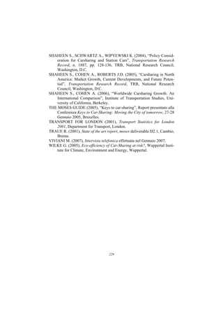 SHAHEEN S., SCHWARTZ A., WIPYEWSKI K. (2004), “Policy Consid-
    eration for Carsharing and Station Cars”, Transportation Research
    Record, n. 1887, pp. 128-136, TRB, National Research Council,
    Washington, D.C.
SHAHEEN S., COHEN A., ROBERTS J.D. (2005), “Carsharing in North
    America: Market Growth, Current Developments, and Future Poten-
    tial”, Transportation Research Record, TRB, National Research
    Council, Washington, D.C.
SHAHEEN S., COHEN A. (2006), “Worldwide Carsharing Growth: An
    International Comparison”, Institute of Transportation Studies, Uni-
    versity of California, Berkeley.
THE MOSES GUIDE (2005), “Keys to car-sharing”, Report presentato alla
    Conferenza Keys to Car-Sharing: Moving the City of tomorrow, 27-28
    Gennaio 2005, Bruxelles.
TRANSPORT FOR LONDON (2001), Transport Statistics for London
    2001, Department for Transport, London.
TRAUE R. (2001), State of the art report, moses deliverable D2.1, Cambio,
    Brema.
VIVIANI M. (2007), Intervista telefonica effettuata nel Gennaio 2007.
WILKE G. (2005), Eco-efficiency of Car-Sharing at risk?, Wuppertal Insti-
    tute for Climate, Environment and Energy, Wuppertal.




                                   229
 