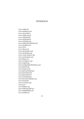 SITOGRAFIA



www.cambio.be
www.cambiocar.com
www.carcityclub.it
www.carplus.org.uk
www.carsharing.de
www.carsharing.net
www.carsharing.org
www.catalunyacarsharing.com
www.cclondon.com
www.cff.ch
www.cfit.gov.uk
www.citycarclub.co.uk
www.citycarshare.org
www.civitas-initiative.org
www.communauto.com
www.dft.gov.uk
www.eco-logica.co.uk
www.ecoplan.org
www.eierlegendewollmilchsau.com
www.epomm.org
www.europa.eu.int
www.genovacarsharing.it
www.greenwheels.de
www.greenwheels.nl
www.icscarsharing.it
www.innovativemobility.org
www.insead.edu
www.its.ucdavis.edu
www.jrc.es
www.liftshare.org
www.londoncarclubs.net
www.londonliftshare.uk
www.mobility.ch

                                  230
 