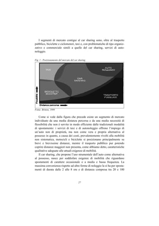 I segmenti di mercato contigui al car sharing sono, oltre al trasporto
pubblico, biciclette e ciclomotori, taxi e, con problematiche di tipo organiz-
zativo e commerciale simili a quelle del car sharing, servizi di auto-
noleggio.

Fig. 1 - Posizionamento del mercato del car sharing




Fonte: Britton, 1999


    Come si vede dalla figura che precede esiste un segmento di mercato
individuato da una media distanza percorsa e da una media necessità di
flessibilità che non è servito in modo efficiente dalle tradizionali modalità
di spostamento: i servizi di taxi e di autonoleggio offrono l’impiego di
un’auto non di proprietà, ma non come vera e propria alternativa al
possesso in quanto, a causa dei costi, prevalentemente rivolti alla mobilità
non sistematica, motocicli e biciclette si posizionano principalmente su
brevi e brevissime distanze, mentre il trasporto pubblico pur potendo
coprire distanze maggiori non presenta, come abbiamo detto, caratteristiche
qualitative adeguate alle attuali esigenze di mobilità.
    Il car sharing, che propone l’uso strumentale dell’auto come alternativa
al possesso, nasce per soddisfare esigenze di mobilità che riguardano
spostamenti di carattere occasionale o a media e bassa frequenza. La
massima convenienza rispetto ad altre forme di noleggio la si ha per sposta-
menti di durata dalle 2 alle 8 ore e di distanza compresa tra 20 e 100



                                           27
 