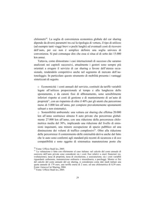 chilometri30. La soglia di convenienza economica globale del car sharing
dipende da diversi parametri tra cui la tipologia di vettura, il tipo di utilizzo
(ad esempio tanti viaggi brevi o pochi lunghi) ed eventuali costi di ricovero
dell’auto, per cui non è semplice definire una soglia univoca di
convenienza. Si può comunque dire che essa si situa al di sotto dei 15.000
km annui.
   Tuttavia, come dimostrano i casi internazionali di successo che saranno
analizzati nei capitoli successivi, attualmente i gestori sono sempre più
orientati a erogare il servizio di car sharing a favore dell’utenza occa-
sionale, rendendolo competitivo anche nel segmento di mercato dell’au-
tonoleggio. In particolare questo strumento di mobilità presenta i vantaggi
sintetizzati di seguito.

     o Economicità: i costi annuali del servizio, costituiti da tariffe variabili
     legate all’utilizzo proporzionale al tempo e alla lunghezza dello
     spostamento, e da canoni fissi di abbonamento, sono sensibilmente
     inferiori rispetto ai costi di gestione e di mantenimento di un’auto di
     proprietà31, con un risparmio di oltre il 40% per gli utenti che percorrono
     meno di 5.000 km all’anno, per compiere prevalentemente spostamenti
     saltuari e non sistematici.
     o Sostenibilità ambientale: una vettura car sharing che effettua 20.000
     km all’anno sostituisce almeno 8 auto private che percorrono global-
     mente 27.000 km all’anno, con una riduzione della percorrenza chilo-
     metrica media del 30%, implicando una riduzione del livello di emis-
     sioni inquinanti, una minore occupazione di spazio pubblico ed una
     diminuzione dei volumi di traffico complessivi32. Oltre alla riduzione
     delle percorrenze il contenimento delle esternalità deriva anche dal fatto
     che le auto sono conformi agli standard più recenti di sicurezza e di eco
     compatibilità e sono oggetto di sistematica manutenzione posto che

30
   Fonte: Ufficio Studi Ics, 2005.
31
   La valutazione è fatta con riferimento al caso italiano: nel calcolo del costo annuale di
esercizio dell’auto privata sono considerati sia i costi fissi relativi a oneri finanziari (es.
svalutazione), tassa di proprietà, tassa di circolazione, e assicurazione, sia i costi variabili
riguardanti carburante, manutenzione ordinaria e straordinaria, e parcheggi. Mentre ai fini
del calcolo del costo annuale del car sharing, si considerano come dati medi italiani una
quota annuale di 179 euro, una tariffa oraria di 2 euro, ed una chilometrica di 0,39 euro.
Fonte: Genova Car Sharing, 2004.
32
   Fonte: Ufficio Studi Ics, 2005.


                                              28
 