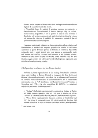 devono essere sempre in buone condizioni d’uso per mantenere elevato
      il grado di soddisfacimento dei clienti.
      o Versatilità d’uso: le società di gestione mettono normalmente a
      disposizione una flotta di veicoli di diversa tipologia (city car, berline,
      monovolume), disponibili 24 ore al giorno, in aree di sosta riservate e
      distribuite sul territorio, consentendo agli utenti di scegliere la vettura
      più idonea alle esigenze di mobilità del momento e quindi al tipo di
      spostamento che devono compiere.

    I vantaggi sintetizzati indicano un buon potenziale del car sharing nel
contemperare i benefici del trasporto pubblico in termini di efficienza
economica e quelli dell’auto privata in termini di comfort e flessibilità
mitigando però i costi esterni che essa genera e contenendo parte
dell’impatto del traffico veicolare sull’ambiente e sul contesto urbano,
elementi di tutto rilievo in una società che, come abbiamo visto dai dati
iniziali, poggia sempre più sul trasporto individuale privato e presenta una
mobilità urbana in costante crescita.


2.1 Espansione e sviluppo storico del car sharing

   Sebbene le prime organizzazioni di car sharing formalmente costituite
siano state fondate in Europa Centrale e risalgano alla fine degli anni
Ottanta, esistono alcuni tentativi precedenti che si collocano nell’ambito di
un contesto storico caratterizzato da due eventi-chiave per la sostenibilità
ambientale, ossia la “UN Conference on Human Environment” tenutasi a
Stoccolma nel 1972, e la crisi petrolifera del 1973-74. Le principali
esperienze precedenti il 1980 sono state33:

      o “Sefage” (Selbstfahrergemeinschaft), cooperativa fondata a Zurigo
      nel 1948, rimasta operativa fino al 1998 con la finalità di offrire
      l’utilizzo di vetture a coloro che non potevano permettersene l’acquisto;
      o “Proco Tip”, organizzazione francese costituita a Montpellier nel
      1971 in forma di cooperativa con 35 veicoli condivisi da circa 300
      membri e fallita a 18 mesi di distanza dall’avvio a causa principalmente
33
     Fonte: Britton, 1999.


                                        29
 