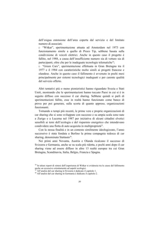 dell’esigua estensione dell’area coperta dal servizio e del limitato
     numero di associati;
     o “Witkar”, sperimentazione attuata ad Amsterdam nel 1973 con
     funzionamento simile a quello di Proco Tip, sebbene basata sulla
     condivisione di veicoli elettrici. Anche in questo caso il progetto è
     fallito, nel 1988, a causa dell’insufficiente numero sia di vetture sia di
     partecipanti, oltre che per le inadeguate tecnologie telematiche34;
     o “Green Cars”, sperimentazione effettuata in Gran Bretagna tra il
     1977 e il 1984 con caratteristiche molto simili ai progetti francese e
     olandese. Anche in questo caso il fallimento è avvenuto in pochi mesi
     principalmente per sistemi tecnologici inadeguati e per carente qualità
     del servizio offerto.

   Altri tentativi più o meno pionieristici hanno riguardato Svezia e Stati
Uniti, mostrando che le sperimentazioni hanno toccato Paesi in cui si è in
seguito diffuso con successo il car sharing. Sebbene quindi si parli di
sperimentazioni fallite, esse in realtà hanno funzionato come banco di
prova per poi generare, sulla scorta di quanto appreso, organizzazioni
funzionanti.
   Tornando a tempi più recenti, le prime vere e proprie organizzazioni di
car sharing che si sono sviluppate con successo e su ampia scala sono nate
a Zurigo e a Lucerna nel 1987 per iniziativa di alcuni cittadini elvetici
sensibili ai temi dell’ecologia e del risparmio energetico che intendevano
condividere una flotta di auto acquisita in multiproprietà35.
   Con la stessa finalità e in un contesto similmente ideologizzato, l’anno
successivo è stata fondata a Berlino la prima compagnia tedesca di car
sharing, denominata Stattauto36.
   Nei primi anni Novanta, Austria e Olanda ricalcano il successo di
Svizzera e Germania, anche se su scala più ridotta, e pochi anni dopo il car
sharing viene ad essere diffuso in altre 13 realtà europee tra cui Gran
Bretagna, Scandinavia, Italia, Belgio, Francia e Spagna.



34
   In taluni report di sintesi dell’esperienza di Witkar si evidenzia tra le cause del fallimento
anche un eccessivo orientamento ad aspetti ecologici.
35
   All’analisi del car sharing in Svizzera è dedicato il capitolo 1.
36
   All’analisi del car sharing in Germania è dedicato il capitolo 2.


                                               30
 