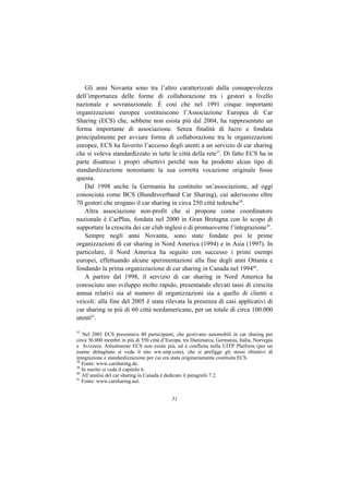 Gli anni Novanta sono tra l’altro caratterizzati dalla consapevolezza
dell’importanza delle forme di collaborazione tra i gestori a livello
nazionale e sovranazionale. È così che nel 1991 cinque importanti
organizzazioni europee costituiscono l’Associazione Europea di Car
Sharing (ECS) che, sebbene non esista più dal 2004, ha rappresentato un
forma importante di associazione. Senza finalità di lucro e fondata
principalmente per avviare forme di collaborazione tra le organizzazioni
europee, ECS ha favorito l’accesso degli utenti a un servizio di car sharing
che si voleva standardizzato in tutte le città della rete37. Di fatto ECS ha in
parte disatteso i propri obiettivi perché non ha prodotto alcun tipo di
standardizzazione nonostante la sua corretta vocazione originale fosse
questa.
   Dal 1998 anche la Germania ha costituito un’associazione, ad oggi
conosciuta come BCS (Bundesverband Car Sharing), cui aderiscono oltre
70 gestori che erogano il car sharing in circa 250 città tedesche38.
   Altra associazione non-profit che si propone come coordinatore
nazionale è CarPlus, fondata nel 2000 in Gran Bretagna con lo scopo di
supportare la crescita dei car club inglesi e di promuoverne l’integrazione39.
   Sempre negli anni Novanta, sono state fondate poi le prime
organizzazioni di car sharing in Nord America (1994) e in Asia (1997). In
particolare, il Nord America ha seguito con successo i primi esempi
europei, effettuando alcune sperimentazioni alla fine degli anni Ottanta e
fondando la prima organizzazione di car sharing in Canada nel 199440.
   A partire dal 1998, il servizio di car sharing in Nord America ha
conosciuto uno sviluppo molto rapido, presentando elevati tassi di crescita
annua relativi sia al numero di organizzazioni sia a quello di clienti e
veicoli: alla fine del 2005 è stata rilevata la presenza di casi applicativi di
car sharing in più di 60 città nordamericane, per un totale di circa 100.000
utenti41.

37
   Nel 2001 ECS presentava 40 partecipanti, che gestivano automobili in car sharing per
circa 56.000 membri in più di 550 città d’Europa, tra Danimarca, Germania, Italia, Norvegia
e Svizzera. Attualmente ECS non esiste più, ed è confluita nella UITP Platform (per un
esame dettagliato si veda il sito ww.uitp.com), che si prefigge gli stessi obiettivi di
integrazione e standardizzazione per cui era stata originariamente costituita ECS.
38
   Fonte: www.carsharing.de.
39
   In merito si veda il capitolo 6.
40
   All’analisi del car sharing in Canada è dedicato il paragrafo 7.2.
41
   Fonte: www.carsharing.net.


                                            31
 