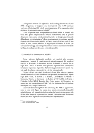 Con riguardo infine ai casi applicativi di car sharing presenti in Asia, nel
2005 a Singapore e in Giappone sono stati registrati oltre 10.000 utenti cui
venivano offerti circa 500 veicoli tecnologicamente all’avanguardia, dotati
di sistemi di propulsione elettrici o ibridi42.
    L’idea originaria della multiproprietà di alcune decine di vetture, alla
base delle prime organizzazioni europee inizialmente tutte di piccole
dimensioni e con scarso orientamento al mercato – è stata progressivamente
abbandonata e sostituita da un’offerta strutturalmente organizzata secondo
rigorosi criteri imprenditoriali che, nell’arco temporale di poco più di una
decina di anni, hanno permesso di raggiungere economie di scala, con
conseguenti vantaggi crescenti per l’utenza in termini di contenimento delle
tariffe e diversificazione del parco veicoli disponibili.


2.2 Potenziale di un mercato di nicchia

    Come vedremo dall’analisi condotta nei capitoli che seguono,
attualmente, i sistemi di condivisione di auto più avanzati del mondo si
trovano in Svizzera e in Germania, seguite da Olanda e Austria. Anche
negli Stati Uniti e in Canada sono presenti organizzazioni commerciali
fortemente improntate al profitto, che hanno raggiunto in tempi recenti ele-
vati gradi di sviluppo e competitività a livello internazionale.
    Occorre rilevare che, negli ultimi anni, alcune delle maggiori organiz-
zazioni mondiali si sono trasformate in operatori multinazionali: Zipcar
negli Stati Uniti, in Canada e a Londra, Greenwheels in Olanda e
Germania, Cambio in Germania e in Belgio, e CityCarClub in Svezia e
Finlandia. Infine NTUC Incombe Car Co-op, gestore di Singapore, ha
annunciato una partnership con KAR Club che darà vita al servizio di car
sharing a Kuala Lumpur, in Malesia.
    La crescita dell’utenza globale del car sharing dal 1988 ad oggi mostra,
come si vede nella figura che segue, tassi annui esponenziali, imputabili
principalmente agli elevati ritmi di crescita che hanno caratterizzato solo
alcune delle numerose organizzazioni europee e nordamericane diffuse nel
mondo, tra cui le organizzazioni multinazionali appena citate43.

42
     Fonte: www.ecoplan.org.
43
     Fonte: Shaheen, Cohen, 2006.


                                      32
 