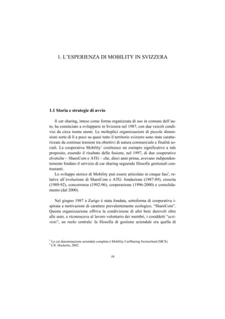 1. L’ESPERIENZA DI MOBILITY IN SVIZZERA




1.1 Storia e strategie di avvio

    Il car sharing, inteso come forma organizzata di uso in comune dell’au-
to, ha cominciato a svilupparsi in Svizzera nel 1987, con due veicoli condi-
visi da circa trenta utenti. Le molteplici organizzazioni di piccole dimen-
sioni sorte di lì a poco su quasi tutto il territorio svizzero sono state caratte-
rizzate da continue tensioni tra obiettivi di natura commerciale e finalità so-
ciali. La cooperativa Mobility1 costituisce un esempio significativo a tale
proposito, essendo il risultato della fusione, nel 1997, di due cooperative
elvetiche – ShareCom e ATG – che, dieci anni prima, avevano indipenden-
temente fondato il servizio di car sharing seguendo filosofie gestionali con-
trastanti.
    Lo sviluppo storico di Mobility può essere articolato in cinque fasi2, re-
lative all’evoluzione di ShareCom e ATG: fondazione (1987-89), crescita
(1989-92), concorrenza (1992-96), cooperazione (1996-2000) e consolida-
mento (dal 2000).

    Nel giugno 1987 a Zurigo è stata fondata, sottoforma di cooperativa i-
spirata a motivazioni di carattere prevalentemente ecologico, “ShareCom”.
Questa organizzazione offriva la condivisione di altri beni durevoli oltre
alle auto, e riconosceva al lavoro volontario dei membri, i cosiddetti “acti-
vists”, un ruolo centrale: la filosofia di gestione aziendale era quella di



1
    La cui denominazione aziendale completa è Mobility CarSharing Switzerland (MCS).
2
    Cfr. Hockerts, 2002.


                                            39
 
