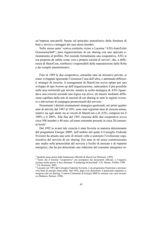 un’impresa non-profit, basata sul principio mutualistico della fornitura di
beni e servizi a vantaggio dei suoi stessi membri.
   Nello stesso anno3 veniva costituita vicino a Lucerna “ATG-AutoTeilet
Genossenschaft”, pura organizzazione di car sharing con uno spiccato o-
rientamento al profitto. Pur essendo formalmente una cooperativa, ATG si
era proposta da subito come vera e propria società di servizi4, che, a diffe-
renza di ShareCom, retribuiva i responsabili della manutenzione della flotta
e dei compiti amministrativi.

    Fino al 1989 le due cooperative, entrambe nate da iniziative private, si
erano sviluppate ignorando l’esistenza l’una dell’altra, e adottando differen-
ti strategie di crescita: il management di ShareCom aveva optato per uno
sviluppo di tipo bottom-up dell’organizzazione, radicandosi il più possibile
nelle aree territoriali già servite, mentre la scelta strategica di ATG riguar-
dava una crescita secondo una logica top-down, da attuare mediante diffu-
sione capillare della rete di stazioni di car sharing in tutte le regioni svizze-
re e attivazione di campagne promozionali del servizio.
    Nonostante i distinti orientamenti strategico-gestionali, nei primi quattro
anni di attività, dal 1987 al 1991, sono stati registrati tassi di crescita annua,
relativi sia agli utenti sia ai veicoli di ShareCom e di ATG, compresi tra il
100% e il 200%. Alla fine del 1991 ciascuna delle due cooperative aveva
circa 500 membri e 40 auto, ed erano entrambe presenti in circa 20 comuni-
tà locali5.
    Dal 1992 in avanti tale crescita è stata favorita in maniera determinante
dal programma Energia 20006, nell’ambito del quale il Consiglio Federale
Svizzero ha attuato una serie di misure volte a sostenere l’evoluzione orga-
nizzativa del servizio di car sharing. Era stato in tal senso commissionato
uno studio sulle potenzialità del servizio a livello di mercato e di risparmi
energetici, che ha poi dimostrato una riduzione del consumo energetico re-

3
  Qualche mese prima della fondazione ufficiale di ShareCom (Petersen, 1995).
4
  Tanto che il termine “cooperativa” era scomparso dai documenti ufficiali, e l’organiz-
zazione molto presto si fece chiamare “Carsharing Switzerland”. Cfr. Harms, Truffer, 1998.
5
  Cfr. Hockerts, 2002.
6
  Lanciato nel 1991 dal Consiglio Federale Svizzero, è un programma finalizzato a promuo-
vere fonti di energia rinnovabile. Dal 1992, dopo aver dimostrato il potenziale risparmio e-
nergetico del car sharing, il settore Carburanti di Energia 2000 lo sostiene con varie iniziati-
ve (Muheim, Partner, 1998).


                                              40
 