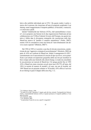 lativo alla mobilità individuale pari al 55%7. Da questo studio è anche e-
merso che le persone che rinunciano all’auto di proprietà scegliendo il car
sharing, usano maggiormente il trasporto pubblico, le biciclette, i motocicli,
o si muovono a piedi.
    Quindi Verkehrsclub der Schweiz (VCS), club automobilistico svizze-
ro8, aveva proposto una fusione tra le due organizzazioni finalizzata ad una
collaborazione con l’Ufficio Federale Svizzero dell’Energia, ma questo ten-
tativo è fallito date le divergenze strategiche che sussistevano nelle due:
ShareCom temeva di “perdere il carattere mutualistico” (Nufer, 20029),
mentre ATG lo considerava come una forma di “auto-sfruttamento che do-
veva essere superato” (Muheim, 200210).

    Dal 1992 al 1995 si è assistito a una fase di elevata concorrenza, caratte-
rizzata da una “aggressiva strategia di accerchiamento” (Hockerts, 2002) da
parte di ATG nei confronti di ShareCom. Infatti il management di ATG11,
coerentemente con il meccanismo di crescita di tipo top-down, aveva piani-
ficato e poi attuato un’espansione geografica della sua rete per insediarsi in
breve tempo nelle aree limitrofe alla città di Zurigo, in modo da consolidare
la sua posizione nei mercati di ShareCom. Ciò spiega perché fino al 1995
ATG e ShareCom erano cresciute con gli stessi tassi (50-75% all’anno, dal
1991) in termini di numero di membri e di auto, ma non di località: nel
1995 ShareCom era presente soltanto in 70 località, ATG offriva il servizio
di car sharing in quasi il doppio delle aree (Fig. 1.1).




7
  Cfr. Muheim, Partner, 1998.
8
  Si tratta di un club “alternativo” rispetto agli altri due esistenti, Touringclub der Schweiz
(TCS) e Automobilclub Schweiz (ACS), in quanto promuove il trasporto pubblico e l’uso
della bicicletta.
9
  Cfr. Hockerts, 2002.
10
   Cfr. Hockerts, 2002.
11
   In particolare il team di cui era a capo R. Langerdorf.


                                              41
 