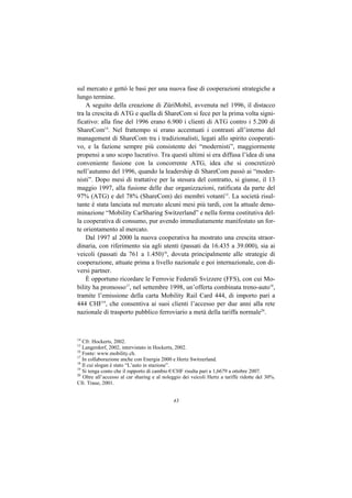 sul mercato e gettò le basi per una nuova fase di cooperazioni strategiche a
lungo termine.
    A seguito della creazione di ZüriMobil, avvenuta nel 1996, il distacco
tra la crescita di ATG e quella di ShareCom si fece per la prima volta signi-
ficativo: alla fine del 1996 erano 6.900 i clienti di ATG contro i 5.200 di
ShareCom14. Nel frattempo si erano accentuati i contrasti all’interno del
management di ShareCom tra i tradizionalisti, legati allo spirito cooperati-
vo, e la fazione sempre più consistente dei “modernisti”, maggiormente
propensi a uno scopo lucrativo. Tra questi ultimi si era diffusa l’idea di una
conveniente fusione con la concorrente ATG, idea che si concretizzò
nell’autunno del 1996, quando la leadership di ShareCom passò ai “moder-
nisti”. Dopo mesi di trattative per la stesura del contratto, si giunse, il 13
maggio 1997, alla fusione delle due organizzazioni, ratificata da parte del
97% (ATG) e del 78% (ShareCom) dei membri votanti15. La società risul-
tante è stata lanciata sul mercato alcuni mesi più tardi, con la attuale deno-
minazione “Mobility CarSharing Switzerland” e nella forma costitutiva del-
la cooperativa di consumo, pur avendo immediatamente manifestato un for-
te orientamento al mercato.
    Dal 1997 al 2000 la nuova cooperativa ha mostrato una crescita straor-
dinaria, con riferimento sia agli utenti (passati da 16.435 a 39.000), sia ai
veicoli (passati da 761 a 1.450)16, dovuta principalmente alle strategie di
cooperazione, attuate prima a livello nazionale e poi internazionale, con di-
versi partner.
    È opportuno ricordare le Ferrovie Federali Svizzere (FFS), con cui Mo-
bility ha promosso17, nel settembre 1998, un’offerta combinata treno-auto18,
tramite l’emissione della carta Mobility Rail Card 444, di importo pari a
444 CHF19, che consentiva ai suoi clienti l’accesso per due anni alla rete
nazionale di trasporto pubblico ferroviario a metà della tariffa normale20.



14
   Cfr. Hockerts, 2002.
15
   Langerdorf, 2002, intervistato in Hockerts, 2002.
16
   Fonte: www.mobility.ch.
17
   In collaborazione anche con Energia 2000 e Hertz Switzerland.
18
   Il cui slogan è stato “L’auto in stazione”.
19
   Si tenga conto che il rapporto di cambio €/CHF risulta pari a 1,6679 a ottobre 2007.
20
   Oltre all’accesso al car sharing e al noleggio dei veicoli Hertz a tariffe ridotte del 30%.
Cfr. Traue, 2001.


                                             43
 