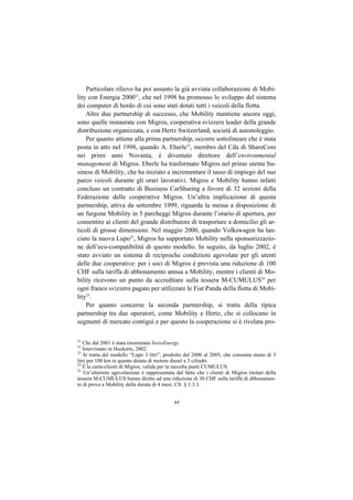Particolare rilievo ha poi assunto la già avviata collaborazione di Mobi-
lity con Energia 200021, che nel 1998 ha promosso lo sviluppo del sistema
dei computer di bordo di cui sono stati dotati tutti i veicoli della flotta.
    Altre due partnership di successo, che Mobility mantiene ancora oggi,
sono quelle instaurate con Migros, cooperativa svizzera leader della grande
distribuzione organizzata, e con Hertz Switzerland, società di autonoleggio.
    Per quanto attiene alla prima partnership, occorre sottolineare che è stata
posta in atto nel 1998, quando A. Eberle22, membro del Cda di ShareCom
nei primi anni Novanta, è diventato direttore dell’environmental
management di Migros. Eberle ha trasformato Migros nel primo utente bu-
siness di Mobility, che ha iniziato a incrementare il tasso di impiego del suo
parco veicoli durante gli orari lavorativi. Migros e Mobility hanno infatti
concluso un contratto di Business CarSharing a favore di 32 sezioni della
Federazione delle cooperative Migros. Un’altra implicazione di questa
partnership, attiva da settembre 1999, riguarda la messa a disposizione di
un furgone Mobility in 5 parcheggi Migros durante l’orario di apertura, per
consentire ai clienti del grande distributore di trasportare a domicilio gli ar-
ticoli di grosse dimensioni. Nel maggio 2000, quando Volkswagen ha lan-
ciato la nuova Lupo23, Migros ha supportato Mobility nella sponsorizzazio-
ne dell’eco-compatibilità di questo modello. In seguito, da luglio 2002, è
stato avviato un sistema di reciproche condizioni agevolate per gli utenti
delle due cooperative: per i soci di Migros è prevista una riduzione di 100
CHF sulla tariffa di abbonamento annua a Mobility, mentre i clienti di Mo-
bility ricevono un punto da accreditare sulla tessera M-CUMULUS24 per
ogni franco svizzero pagato per utilizzare le Fiat Panda della flotta di Mobi-
lity25.
    Per quanto concerne la seconda partnership, si tratta della tipica
partnership tra due operatori, come Mobility e Hertz, che si collocano in
segmenti di mercato contigui e per questo la cooperazione si è rivelata pro-

21
   Che dal 2001 è stata rinominata SwissEnergy.
22
   Intervistato in Hockerts, 2002.
23
    Si tratta del modello “Lupo 3 litri”, prodotto dal 2000 al 2005, che consuma meno di 3
litri per 100 km in quanto dotata di motore diesel a 3 cilindri.
24
   È la carta-clienti di Migros, valida per la raccolta punti CUMULUS.
25
    Un’ulteriore agevolazione è rappresentata dal fatto che i clienti di Migros titolari della
tessera M-CUMULUS hanno diritto ad una riduzione di 30 CHF sulla tariffa di abbonamen-
to di prova a Mobility della durata di 4 mesi. Cfr. § 1.3.3.


                                             44
 