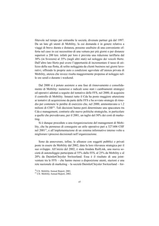 fittevole nel tempo per entrambe le società, divenute partner già dal 1997.
Da un lato gli utenti di Mobility, la cui domanda è in genere relativa a
viaggi di breve durata e distanza, possono usufruire di una conveniente of-
ferta nel caso in cui necessitino di una vettura per più giorni o per distanze
superiori a 200 km: infatti per loro è prevista una riduzione tariffaria dal
30% (in Svizzera) al 35% (negli altri stati) sul noleggio dei veicoli Hertz.
Dall’altro lato Hertz può avere l’opportunità di incrementare il tasso di uti-
lizzo della sua flotta, di solito noleggiata da clienti business nei giorni lavo-
rativi, offrendo le proprie auto a condizioni agevolate all’utenza privata di
Mobility, utenza che invece risulta maggiormente propensa al noleggio nel-
le ore serali e durante i weekend.

    Dal 2000 si è potuto assistere a una fase di rinnovamento e consolida-
mento di Mobility: numerosi e radicali sono stati i cambiamenti strategici
ed operativi adottati a seguito del tentativo delle FFS, nel 2000, di acquisire
il controllo di Mobility. Innanzi tutto il Cda ha posto maggiore attenzione
ai tentativi di acquisizione da parte delle FFS e ha avviato strategie di rime-
dio per contenere le perdite di esercizio che, nel 2000, ammontavano a 1.2
milioni di CHF26. Tali decisioni hanno però determinato una spaccatura tra
Cda e management, contrario alle nuove politiche strategiche, in particolare
a quelle che prevedevano, per il 2001, un taglio del 50% dei costi di marke-
ting.
    Si è dunque proceduto a una riorganizzazione del management di Mobi-
lity, che ha permesso di conseguire un utile operativo pari a 327.606 CHF
nel 200127, e all’implementazione di un sistema informativo interno volto a
migliorare i processi decisionali nell’organizzazione.

    Sono da annoverare, infine, le alleanze con soggetti pubblici e privati
poste in essere da Mobility dal 2002, data la loro rilevanza strategica per il
suo sviluppo. All’inizio del 2002, è stata fondata RailLink, una nuova so-
cietà di autonoleggio partecipata al 55% dalle FFS, al 25% da Mobility e al
20% da DaimlerChrysler Switzerland. Essa è il risultato di una joint-
venture tra le FFS – che hanno messo a disposizione utenti, stazioni e una
rete nazionale di marketing – la società DaimlerChrysler Switzerland – for-
26
     Cfr. Mobility Annual Report, 2001.
27
     Cfr. Mobility Annual Report, 2002.


                                          45
 