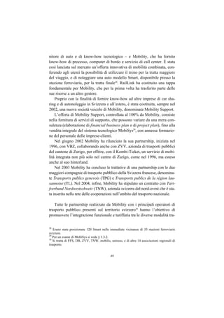 nitore di auto e di know-how tecnologico – e Mobility, che ha fornito
know-how di processo, computer di bordo e servizio di call center. È stata
così lanciata sul mercato un’offerta innovativa di mobilità combinata, con-
ferendo agli utenti la possibilità di utilizzare il treno per la tratta maggiore
del viaggio, e di noleggiare una auto modello Smart, disponibile presso la
stazione ferroviaria, per la tratta finale28. RailLink ha costituito una tappa
fondamentale per Mobility, che per la prima volta ha trasferito parte delle
sue risorse a un altro gestore.
    Proprio con la finalità di fornire know-how ad altre imprese di car sha-
ring e di autonoleggio in Svizzera e all’estero, è stata costituita, sempre nel
2002, una nuova società veicolo di Mobility, denominata Mobility Support.
    L’offerta di Mobility Support, controllata al 100% da Mobility, consiste
nella fornitura di servizi di supporto, che possono variare da una mera con-
sulenza (elaborazione di financial business plan o di project plan), fino alla
vendita integrale del sistema tecnologico MobiSys29, con annessa formazio-
ne del personale delle imprese-clienti.
    Nel giugno 2002 Mobility ha rilanciato la sua partnership, iniziata nel
1996, con VBZ, collaborando anche con ZVV, azienda di trasporti pubblici
del cantone di Zurigo, per offrire, con il Kombi-Ticket, un servizio di mobi-
lità integrata non più solo nel centro di Zurigo, come nel 1996, ma esteso
anche al suo hinterland.
    Nel 2003 Mobility ha concluso le trattative di una partnership con le due
maggiori compagnie di trasporto pubblico della Svizzera francese, denomina-
te Transports publics genevois (TPG) e Transports publics de la région lau-
sannoise (TL). Nel 2004, infine, Mobility ha stipulato un contratto con Tari-
fverbund Nordwestschweiz (TNW), azienda svizzera del nord-ovest che è sta-
ta inserita nella rete delle cooperazioni nell’ambito del trasporto nazionale.

    Tutte le partnership realizzate da Mobility con i principali operatori di
trasporto pubblico presenti sul territorio svizzero30 hanno l’obiettivo di
promuovere l’integrazione funzionale e tariffaria tra le diverse modalità tra-


28
   Erano state posizionate 120 Smart nelle immediate vicinanze di 55 stazioni ferroviarie
svizzere.
29
   Per un esame di MobiSys si veda § 1.3.2.
30
   Si tratta di FFS, DB, ZVV, TNW, mobilis, unireso, e di altre 14 associazioni regionali di
trasporto.


                                            46
 