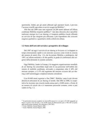 sportistiche. Infatti, per gli utenti abbonati agli operatori locali, è previsto
l’accesso a tariffe agevolate ai servizi erogati da Mobility31.
    Alla fine del 2006 sono stati registrati 26.200 utenti aderenti all’offerta
combinata Mobility-trasporto pubblico32: tale dato dimostra che è possibile
realizzare sinergie tra il car sharing e il trasporto pubblico locale offrendo
un servizio di tipo integrato più efficiente e più rispondente alle crescenti
esigenze qualitative e quantitative della collettività urbana.


1.2 Stato dell’arte del servizio e prospettive di sviluppo

   Dal 1987 ad oggi il servizio di car sharing in Svizzera si è sviluppato in
tempi estremamente rapidi e con notevole successo come rivela la crescita
del numero di utenti (Fig. 1.2), che ha portato Mobility a predisporre, dal
1997, un’offerta uniforme e di alta qualità, in grado di conformarsi alle esi-
genze della domanda in costante aumento.

    Oggi Mobility, leader in Europa, è la maggiore organizzazione mondiale
di car sharing: ha consolidato negli anni la sua posizione nell’ambito dei
sistemi di mobilità combinata, arrivando a conquistare oltre il 40% del
mercato europeo, e il 15% del segmento del mercato svizzero del car sha-
ring e dell’autonoleggio complessivamente considerati.

    Con 69.600 utenti registrati a fine 200633, Mobility vanta la più elevata
densità di utilizzatori di car sharing al mondo. Dal 2002 al 2006, la coope-
rativa ha mostrato una crescita media annua pari a 4.400 utenti, a fronte di
un numero di veicoli che si è mantenuto pressoché costante, come si può
vedere in Fig. 1.2.




31
   In particolare possono scegliere tra una tariffa annua low-cost pari a 25 CHF (pagando un
franco svizzero extra all’ora), e una tariffa annua di abbonamento pari a 190 CHF (al posto
della tariffa annua standard, che ammonta a 290 CHF).
32
   Fonte: Mobility Annual Report, 2006.
33
   Fonte: Mobility Annual Report, 2006.


                                            47
 