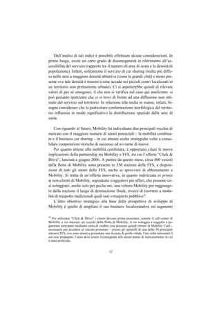 Dall’analisi di tali indici è possibile effettuare alcune considerazioni. In
primo luogo, esiste un certo grado di disomogeneità in riferimento all’ac-
cessibilità del servizio (rapporto tra il numero di aree di sosta e la densità di
popolazione). Infatti, solitamente il servizio di car sharing risulta più diffu-
so nelle aree a maggiore densità abitativa (come le grandi città) e meno pre-
sente ove tale densità è minore (come accade nei piccoli centri localizzati in
un territorio non prettamente urbano). Ci si aspetterebbe quindi di rilevare
valori di per sé omogenei, il che non si verifica nel caso qui analizzato: si
può pertanto ipotizzare che ci si trovi di fronte ad una diffusione non otti-
male del servizio sul territorio. In relazione alla realtà in esame, infatti, bi-
sogna considerare che la particolare conformazione morfologica del territo-
rio influenza in modo significativo la distribuzione spaziale delle aree di
sosta.

    Con riguardo al futuro, Mobility ha individuato due principali nicchie di
mercato con il maggiore numero di utenti potenziali – la mobilità combina-
ta e il business car sharing – in cui attuare scelte strategiche volte a conso-
lidare cooperazioni storiche di successo ed avviarne di nuove.
    Per quanto attiene alla mobilità combinata, è opportuno citare le nuove
implicazioni della partnership tra Mobility e FFS, tra cui l’offerta “Click &
Drive”, lanciata a giugno 2006. A partire da questo mese, circa 800 veicoli
della flotta di Mobility sono presenti in 350 stazioni delle FFS, a disposi-
zione di tutti gli utenti delle FFS, anche se sprovvisti di abbonamento a
Mobility. Si tratta di un’offerta innovativa, in quanto indirizzata in primis
ai non-clienti di Mobility, soprattutto viaggiatori per affari, che possono co-
sì noleggiare, anche solo per poche ore, una vettura Mobility per raggiunge-
re dalla stazione il luogo di destinazione finale, invece di ricorrere a moda-
lità di trasporto tradizionali quali taxi o trasporto pubblico38.
    L’altro obiettivo strategico alla base delle prospettive di sviluppo di
Mobility è quello di ampliare il suo business focalizzandosi sul segmento

38
   Per utilizzare “Click & Drive” i clienti devono prima prenotare, tramite il call center di
Mobility o via internet, un veicolo della flotta di Mobility, il cui noleggio è soggetto a pa-
gamento anticipato mediante carta di credito; essi possono quindi ritirare la Mobility Card –
necessaria per accedere al veicolo prenotato – presso gli sportelli di una delle 50 principali
stazioni FFS, ove sono tenuti a presentare una licenza di guida valida. Una volta terminato il
servizio prepagato, l’auto deve essere riconsegnata allo stesso punto di stazionamento in cui
è stata prelevata.


                                             52
 
