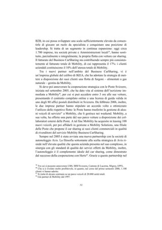 B2B, in cui possa sviluppare una scala sufficientemente elevata da consen-
tirle di giocare un ruolo da specialista e conquistare una posizione di
leadership. Si tratta di un segmento in continua espansione: oggi circa
1.700 imprese, tra società private e Amministrazioni locali39, hanno sosti-
tuito, parzialmente o integralmente, la propria flotta con vetture car sharing.
Il fatturato del Business CarSharing sta contribuendo sempre più consisten-
temente al fatturato totale di Mobility, di cui rappresenta il 17%: i clienti
aziendali costituiscono il 10% dell’utenza totale di Mobility.
    Tra i nuovi partner nell’ambito del Business CarSharing, vi è
un’impresa globale del calibro di IKEA, che ha adottato la strategia di met-
tere a disposizione dei suoi clienti una flotta di furgoni – alimentati a gas
naturale – gestita da Mobility.
    Si deve poi annoverare la cooperazione strategica con le Poste Svizzere,
iniziata nel settembre 2005, che ha dato vita al sistema dell’iscrizione im-
mediata a Mobility40, per cui si può accedere entro 3 ore alle sue vetture,
presentando il contratto compilato online e una licenza di guida valida in
uno degli 80 uffici postali distribuiti in Svizzera. Da febbraio 2006, inoltre,
le due imprese partner hanno stipulato un accordo volto a ottimizzare
l’utilizzo delle rispettive flotte: le Poste hanno trasferito la gestione di alcu-
ni veicoli di servizio41 a Mobility, che li gestisce nei weekend. Mobility, a
sua volta, ha offerto una parte del suo parco vetture a disposizione dei col-
laboratori esterni delle Poste. A tal fine Mobility ha acquisito in leasing 100
nuovi veicoli, per poi affidarli in gestione a Mobility Solutions, una filiale
delle Poste che propone il car sharing ai suoi clienti commerciali in qualità
di rivenditore del servizio Mobility Business CarSharing.
    Sempre nel 2005 è stata avviata una nuova partnership con la società di
autonoleggio Avis. La filosofia sottostante alla scelta strategica di Avis ri-
siede nell’elevata qualità che questa azienda presenta nel suo complesso, in
sinergia con gli standard di qualità dei servizi offerti da Mobility, inoltre,
l’autonoleggio è il complemento ideale del car sharing, come dimostrato
dal successo della cooperazione con Hertz42. Grazie a queste partnership nel


39
   Tra cui si possono annoverare UBS, IBM Svizzera, Cantone di Lucerna, Migros, EPFL.
40
   Che si è rivelato molto profittevole, in quanto, nel corso del primo semestre 2006, 1.100
clienti vi hanno aderito.
41
   Si tratta di alcune centinaia su un parco veicoli di 20.000 unità totali.
42
   Già partner di Mobility dal 1997.


                                            53
 